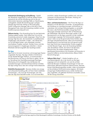 Automatische Genehmigung und Ausführung – Sobald
der Warenkorb ausgecheckt ist, läuft der weitere Prozess
automatisch ab und die Anforderung wird an die vom
Administrator benannte zuständige Stelle zur Genehmigung
weitergeleitet. Sobald alle Genehmigungen vorliegen,
übergibt App Portal den Auftrag an Microsoft System
Center Configuration Manager oder an die Altiris Client
Management Suite, damit die Anwendung installiert und der
Installationsprozess überprüft wird.
Software-Leasing – Eine Anwendung kann für eine bestimmte
Zeitdauer geleast werden. Nach Ablauf der Frist wird die
Anwendung automatisch wieder eingezogen. Diese Form des
Leasings trägt dazu bei, die Lizenzkosten in projektbasierten
Umgebungen unter Kontrolle zu halten – also überall dort,
wo sich der Bedarf ändert, wenn Mitarbeiter zwischen
verschiedenen Projekten wechseln. Darüber hinaus wird das
Lizenzmanagement in Umgebungen erleichtert, in denen
Mitarbeiter befristet eingestellt oder beauftragt werden.
My Apps
App Portal ist mit einem innovativen und einzigartigen Feature
ausgestattet: My Apps. My Apps arbeitet in Kombination
mit der FlexNet Manager®
Platform, um Fachanwendern
die Informationen und Tools an die Hand zu geben, die sie
zur Verwaltung ihrer Geschäftsanwendungen benötigen.
Gleichzeitig wird sichergestellt, dass die Benutzer die
Lizenzbestimmungen und Unternehmensrichtlinien einhalten.
My Apps verfügt hierzu über drei wichtige Funktionsbereiche:
Einheitliche Benutzeransicht – Benutzer erhalten eine einzige
und umfassende Darstellung aller auf ihrem Gerät installierten
Anwendungen – also auch der Anwendungen, die nicht
über den App Store beschafft wurden. So ist auf einen Blick
ersichtlich, welche Anwendungen installiert sind, und zwar
zusammen mit Informationen über Kosten, Nutzung und
Compliance jeder Anwendung.
Warn- und Antwortmechanismus – Die IT kann My Apps zur
Interaktion mit den Benutzern verwenden, um beispielsweise
die Einhaltung von Lizenzbestimmungen und Richtlinien zu
unterstützen und unnötige Softwareausgaben zu vermeiden.
Bei Lizenz- oder Richtlinienverstößen erzeugt App Portal
Warnungen entweder automatisch oder auf Veranlassung
der IT-Mitarbeiter. Alle aktiven Warnungen werden in der
Benutzeransicht von My Apps zusammen mit den installierten
Anwendungen angezeigt. Die Fachanwender reagieren
darauf, indem sie auf die gewünschte Antwort klicken oder
die Frage individuell beantworten. Wenn eine Anwendung
beispielsweise für eine bestimmte Zeit nicht genutzt wurde,
kann App Portal einen entsprechenden Hinweis ausgeben
und den Benutzer fragen, ob er die Anwendung behalten
oder deinstallieren möchte. Die Antwort des Benutzers
bestimmt dann die weitere Vorgehensweise. Diese
geschlossene Kommunikation aus Hinweisen und Antworten ist
wesentlich effektiver als die herkömmlichen offenen E-Mail-
Benachrichtigungen.
Software Policy Score™
– Hierbei handelt es sich um
eine Bewertungszahl, die in der Ansicht von My Apps
angezeigt wird und verdeutlicht, wie weit die auf dem
Gerät des Benutzers installierten Anwendungen mit den vom
Administrator definierten Richtlinien übereinstimmen. Benutzer
können hohe Bewertungszahlen erzielen, indem sie konsequent
auf die erhaltenen Richtlinienhinweise reagieren. Mit diesem
einzigartigen Feedback-Mechanismus werden die Benutzer
dazu angehalten, die geltenden Richtlinien einzuhalten und als
Teil der Lösung mitzuwirken.
Abb. 2: Die Ansicht von My Apps zeigt die auf dem Benutzergerät installierten Anwendungen, die aktiven Hinweise und die aktuelle
Bewertungszahl.
 