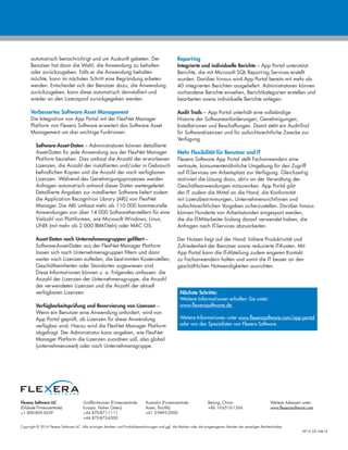 Copyright © 2014 Flexera Software LLC. Alle sonstigen Marken- und Produktbezeichnungen sind ggf. die Marken oder die eingetragenen Marken der jeweiligen Rechteinhaber.
AP14_DS_Feb14
Flexera Software LLC
(Globale Firmenzentrale):
+1 800-809-5659
Großbritannien (Firmenzentrale
Europa, Naher Osten):
+44 870-871-1111
+44 870-873-6300
Australia (Firmenzentrale
Asien, Pazifik):
+61 3-9895-2000
Beijing, China:
+86 10-6510-1566
Weitere Adressen unter:
www.flexerasoftware.com
automatisch benachrichtigt und um Auskunft gebeten. Der
Benutzer hat dann die Wahl, die Anwendung zu behalten
oder zurückzugeben. Falls er die Anwendung behalten
möchte, kann im nächsten Schritt eine Begründung erbeten
werden. Entscheidet sich der Benutzer dazu, die Anwendung
zurückzugeben, kann diese automatisch deinstalliert und
wieder an den Lizenzpool zurückgegeben werden.
Verbessertes Software Asset Management
Die Integration von App Portal mit der FlexNet Manager
Platform von Flexera Software erweitert das Software Asset
Management um drei wichtige Funktionen:
Software-Asset-Daten – Administratoren können detaillierte
Asset-Daten für jede Anwendung aus der FlexNet Manager
Platform beziehen. Dies umfasst die Anzahl der erworbenen
Lizenzen, die Anzahl der installierten und/oder in Gebrauch
befindlichen Kopien und die Anzahl der noch verfügbaren
Lizenzen. Während des Genehmigungsprozesses werden
Anfragen automatisch anhand dieser Daten weitergeleitet.
Detaillierte Angaben zur installierten Software liefert zudem
die Application Recognition Library (ARL) von FlexNet
Manager. Die ARL umfasst mehr als 110.000 kommerzielle
Anwendungen von über 14.000 Softwareherstellern für eine
Vielzahl von Plattformen, wie Microsoft Windows, Linux,
UNIX (mit mehr als 2.000 IBM-Titeln) oder MAC OS.
Asset-Daten nach Unternehmensgruppen gefiltert –
Software-Asset-Daten aus der FlexNet Manager Platform
lassen sich nach Unternehmensgruppen filtern und dann
weiter nach Lizenzen aufteilen, die bestimmten Kostenstellen,
Geschäftseinheiten oder Standorten zugewiesen sind.
Diese Informationen können u. a. Folgendes umfassen: die
Anzahl der Lizenzen der Unternehmensgruppe, die Anzahl
der verwendeten Lizenzen und die Anzahl der aktuell
verfügbaren Lizenzen.
Verfügbarkeitsprüfung und Reservierung von Lizenzen –
Wenn ein Benutzer eine Anwendung anfordert, wird von
App Portal geprüft, ob Lizenzen für diese Anwendung
verfügbar sind. Hierzu wird die FlexNet Manager Platform
abgefragt. Der Administrator kann angeben, wie FlexNet
Manager Platform die Lizenzen zuordnen soll, also global
(unternehmensweit) oder nach Unternehmensgruppe.
Reporting
Integrierte und individuelle Berichte – App Portal unterstützt
Berichte, die mit Microsoft SQL Reporting Services erstellt
wurden. Darüber hinaus wird App Portal bereits mit mehr als
40 integrierten Berichten ausgeliefert. Administratoren können
vorhandene Berichte einsehen, Berichtkategorien erstellen und
bearbeiten sowie individuelle Berichte anlegen.
Audit Trails – App Portal unterhält eine vollständige
Historie der Softwareanforderungen, Genehmigungen,
Installationen und Beschaffungen. Damit steht ein Audit-Trail
für Softwarelizenzen und für aufsichtsrechtliche Zwecke zur
Verfügung.
Mehr Flexibilität für Benutzer und IT
Flexera Software App Portal stellt Fachanwendern eine
vertraute, konsumentenähnliche Umgebung für den Zugriff
auf IT-Services am Arbeitsplatz zur Verfügung. Gleichzeitig
motiviert die Lösung dazu, aktiv an der Verwaltung der
Geschäftsanwendungen mitzuwirken. App Portal gibt
der IT zudem die Mittel an die Hand, die Konformität
mit Lizenzbestimmungen, Unternehmensrichtlinien und
aufsichtsrechtlichen Vorgaben sicherzustellen. Darüber hinaus
können Hunderte von Arbeitsstunden eingespart werden,
die die IT-Mitarbeiter bislang darauf verwendet haben, die
Anfragen nach IT-Services abzuarbeiten.
Der Nutzen liegt auf der Hand: höhere Produktivität und
Zufriedenheit der Benutzer sowie reduzierte IT-Kosten. Mit
App Portal kann die IT-Abteilung zudem engeren Kontakt
zu Fachanwendern halten und somit die IT besser an den
geschäftlichen Notwendigkeiten ausrichten.
Nächste Schritte:
Weitere Informationen erhalten Sie unter:
www.flexerasoftware.de
Weitere Informationen unter www.flexerasoftware.com/app-portal
oder von den Spezialisten von Flexera Software.
 