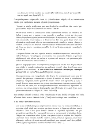 nos demos por mortos, suceda o que suceder. Que nada possa mais do que a sua vida 
que nos impele para diante! (EG 3) 
O segundo passo a empreender, uma vez colmados desta alegria, é ir ao encontro dos 
irmãos com o entusiamo que esta salvação nos comunica, 
“porque, se alguém acolheu este amor que lhe devolve o sentido da vida, como é que 
pode conter o desejo de o comunicar aos outros?” (EG 8) 
O bem tende sempre a comunicar-se. Toda a experiência autêntica de verdade e de 
beleza procura, por si mesma, a sua expansão; e qualquer pessoa que viva uma 
libertação profunda adquire maior sensibilidade face às necessidades dos outros. E, uma 
vez comunicado, o bem radica-se e desenvolve-se. Por isso, quem deseja viver com 
dignidade e em plenitude, não tem outro caminho senão reconhecer o outro e buscar o 
seu bem. Assim, não nos deveriam surpreender frases de São Paulo como estas: «O amor 
de Cristo nos absorve completamente» (2Cor 5,14); «ai de mim, se eu não evangelizar!» 
(1Cor 9,16). 
A proposta é viver a um nível superior, mas não com menor intensidade: «Na doação, a 
vida se fortalece; e se enfraquece no comodismo e no isolamento. De facto, os que mais 
desfrutam da vida são os que deixam a segurança da margem e se apaixonam pela 
missão de comunicar a vida aos demais.» 
Quando a Igreja faz apelo ao compromisso evangelizador, não faz mais do que indicar 
aos cristãos o verdadeiro dinamismo da realização pessoal: «Aqui descobrimos outra 
profunda lei da realidade: “A vida alcança-se e amadurece à medida que é entregue 
para dar vida aos outros.” Isto é, definitivamente, a missão». 
Consequentemente, um evangelizador não deveria ter constantemente uma cara de 
funeral. Recuperemos e aumentemos o fervor de espírito, «a suave e reconfortante 
alegria de evangelizar, mesmo quando for preciso semear com lágrimas! (...) E que o 
mundo do nosso tempo, que procura, ora na angústia ora com esperança, possa receber 
a Boa-Nova dos lábios, não de evangelizadores tristes e descoroçoados, impacientes ou 
ansiosos, mas sim de ministros do Evangelho cuja vida irradie fervor, pois foram quem 
primeiro recebeu em si a alegria de Cristo» (EG 9-10) 
Esta abertura ao outro se realiza como comunicação de uma perene novidade, pois como 
afirmava Santo Ireneu: «Na sua vinda, [Cristo] trouxe consigo toda a novidade.» 
E diz então o papa Francisco que 
com a sua novidade, Ele pode sempre renovar a nossa vida e a nossa comunidade, e a 
proposta cristã, ainda que atravesse períodos obscuros e fraquezas eclesiais, nunca 
envelhece. Jesus Cristo pode romper também os esquemas enfadonhos em que 
pretendemos aprisioná-lo, e surpreende-nos com a sua constante criatividade divina. 
Sempre que procuramos voltar à fonte e recuperar o frescor original do Evangelho, 
despontam novas estradas, métodos criativos, outras formas de expressão, sinais mais 
eloquentes, palavras cheias de renovado significado para o mundo atual. Na realidade, 
toda a acção evangelizadora autêntica é sempre «nova» (EG 11). 
 