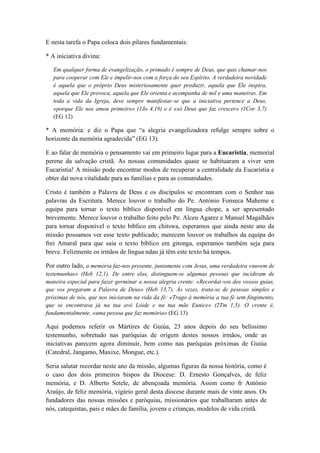 E nesta tarefa o Papa coloca dois pilares fundamentais: 
* A iniciativa divina: 
Em qualquer forma de evangelização, o primado é sempre de Deus, que quis chamar-nos 
para cooperar com Ele e impelir-nos com a força do seu Espírito. A verdadeira novidade 
é aquela que o próprio Deus misteriosamente quer produzir, aquela que Ele inspira, 
aquela que Ele provoca, aquela que Ele orienta e acompanha de mil e uma maneiras. Em 
toda a vida da Igreja, deve sempre manifestar-se que a iniciativa pertence a Deus, 
«porque Ele nos amou primeiro» (1Jo 4,19) e é «só Deus que faz crescer» (1Cor 3,7) 
(EG 12) 
* A memória: e diz o Papa que “a alegria evangelizadora refulge sempre sobre o 
horizonte da memória agradecida” (EG 13). 
E ao falar de memória o pensamento vai em primeiro lugar para a Eucaristia, memorial 
perene da salvação cristã. As nossas comunidades quase se habituaram a viver sem 
Eucaristia! A missão pode encontrar modos de recuperar a centralidade da Eucaristia e 
obter daí nova vitalidade para as famílias e para as comunidades. 
Cristo é também a Palavra de Deus e os discípulos se encontram com o Senhor nas 
palavras da Escritura. Merece louvor o trabalho do Pe. António Fonseca Maheme e 
equipa para tornar o texto bíblico disponível em língua chope, a ser apresentado 
brevemente. Merece louvor o trabalho feito pelo Pe. Alceu Agarez e Manuel Magalhães 
para tornar disponível o texto bíblico em chitswa, esperamos que ainda neste ano da 
missão possamos ver esse texto publicado; merecem louvor os trabalhos da equipa do 
frei Amaral para que saia o texto bíblico em gitonga, esperamos também seja para 
breve. Felizmente os irmãos de língua ndau já têm este texto há tempos. 
Por outro lado, a memória faz-nos presente, juntamente com Jesus, uma verdadeira «nuvem de 
testemunhas» (Heb 12,1). De entre elas, distinguem-se algumas pessoas que incidiram de 
maneira especial para fazer germinar a nossa alegria crente: «Recordai-vos dos vossos guias, 
que vos pregaram a Palavra de Deus» (Heb 13,7). Às vezes, trata-se de pessoas simples e 
próximas de nós, que nos iniciaram na vida da fé: «Trago à memória a tua fé sem fingimento, 
que se encontrava já na tua avó Lóide e na tua mãe Eunice» (2Tm 1,5). O crente é, 
fundamentalmente, «uma pessoa que faz memória» (EG 13) 
Aqui podemos referir os Mártires de Guiúa, 23 anos depois do seu belíssimo 
testemunho, sobretudo nas paróquias de origem destes nossos irmãos, onde as 
iniciativas parecem agora diminuir, bem como nas paróquias próximas de Guiúa 
(Catedral, Jangamo, Maxixe, Mongue, etc.). 
Seria salutar recordar neste ano da missão, algumas figuras da nossa história, como é 
o caso dos dois primeiros bispos da Diocese: D. Ernesto Gonçalves, de feliz 
memória, e D. Alberto Setele, de abençoada memória. Assim como fr António 
Araújo, de feliz memória, vigário geral desta diocese durante mais de vinte anos. Os 
fundadores das nossas missões e paróquias, missionários que trabalharam antes de 
nós, catequistas, pais e mães de família, jovens e crianças, modelos de vida cristã. 
 