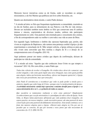 Merecem louvor iniciativas como as de Guiúa, onde se recordam os antigos 
missionários; a do frei Marino que publicou um livro sobre Homoíne, etc. 
Quanto aos destinatários desta missão, o santo Padre destaca: 
* A missão ad intra: os fiéis que frequentam regularmente a comunidade, reunindo-se 
no dia do Senhor, para se alimentarem da sua Palavra e do Pão de vida eterna». 
Devem ser incluídos também neste âmbito os fiéis que conservam uma fé católica 
intensa e sincera, exprimindo-a de diversos modos, embora não participem 
frequentemente no culto. Esta pastoral está orientada para o crescimento dos crentes, 
a fim de corresponderem cada vez melhor e com toda a sua vida ao amor de Deus. 
Em segundo lugar, lembramos o âmbito das «pessoas baptizadas que, porém, não 
vivem as exigências do Baptismo», não sentem uma pertença cordial à Igreja e já não 
experimentam a consolação da fé. Mãe sempre solícita, a Igreja esforça-se para que 
elas vivam uma conversão que lhes restitua a alegria da fé e o desejo de se 
comprometerem com o Evangelho. (EG 14) 
Aqui podemos pensar em tantos cristãos que depois da confirmação, deixam de 
participar na vida da comunidade. 
* E a missão ad extra: “àqueles que não conhecem Jesus Cristo ou que sempre o 
recusaram” (EG 14). Diz com efeito, o santo Padre que 
Todos têm o direito de receber o Evangelho. Os cristãos têm o dever de o anunciar, sem 
excluir ninguém, e não como quem impõe uma nova obrigação, mas como quem partilha 
uma alegria, indica um horizonte maravilhoso, oferece um banquete apetecível. A Igreja 
não cresce por proselitismo, mas «por atracção». 
João Paulo II convidou-nos a reconhecer que «não se pode perder a tensão para o 
anúncio» àqueles que estão longe de Cristo, «porque esta é a tarefa primária da Igreja». 
A actividade missionária «ainda hoje representa o máximo desafio para a Igreja» e «a 
causa missionária deve ser (…) a primeira de todas as causas». 
Que sucederia se tomássemos realmente a sério estas palavras? Simplesmente 
reconheceríamos que a acção missionária é o paradigma de toda a obra da Igreja. Nesta 
linha, os Bispos latino-americanos afirmaram que «não podemos ficar tranquilos, em 
espera passiva, em nossos templos», sendo necessário passar «de uma pastoral de mera 
conservação para uma pastoral decididamente missionária». Esta tarefa continua a ser a 
fonte das maiores alegrias para a Igreja: «Haverá mais alegria no Céu por um só 
pecador que se converte, do que por noventa e nove justos que não necessitam de 
conversão» (Lc 15,7). (EG 14-15). 
