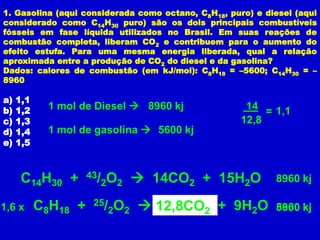 1. Gasolina (aqui considerada como octano, C8H18, puro) e diesel (aqui
considerado como C14H30 puro) são os dois principais combustíveis
fósseis em fase líquida utilizados no Brasil. Em suas reações de
combustão completa, liberam CO2 e contribuem para o aumento do
efeito estufa. Para uma mesma energia liberada, qual a relação
aproximada entre a produção de CO2 do diesel e da gasolina?
Dados: calores de combustão (em kJ/mol): C8H18 = –5600; C14H30 = –
8960

a)   1,1
b)   1,2     1 mol de Diesel  8960 kj                14
                                                          = 1,1
c)   1,3                                             12,8
d)   1,4     1 mol de gasolina  5600 kj
e)   1,5



      C14H30 +       43/ O
                        2 2        14CO2 + 15H2O           8960 kj

1,6 x      C8H18 +    25/
                            2O2    12,8CO2 + 9H2O
                                     8CO2                   8960
                                                            5600 kj
 