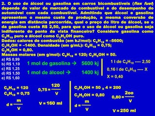 2. O uso de álcool ou gasolina em carros bicombustíveis (flex fuel)
depende do valor de mercado do combustível e do desempenho do
automóvel com cada combustível. Admitindo que álcool e gasolina
apresentem o mesmo custo de produção, a mesma conversão de
energia em distância percorrida, qual o preço do litro de álcool, se o
da gasolina custa R$ 2,50, para que o uso de álcool ou gasolina seja
indiferente do ponto de vista financeiro? Considere gasolina como
C8H18 puro e álcool como C2H5OH puro.
Dados: calores de combustão (em kJ/mol): C8H18 = –5600;
C2H5OH = –1400. Densidade (em g/mL): C8H18 = 0,75;
C2H5OH = 0,80.
Massas molares (em g/mol): C8H18 = 120; C2H5OH = 50.
a) R$ 0,99
            1 mol de gasolina  5600 kj           1 l de C8H18 ---- 2,50
b) R$ 1,10
c) R$ 1,25                                      0,16 l de C8H18 ---- X
d) R$ 1,50  1 mol de álcool        1400 kj
e) R$ 1,60                                      X = 0,40

                          120     C2H5OH = 50       4 = 200
 C8H18 = 120     0,75 =                         X
 C8H18 = 0,75              V      C2H5OH = 0,80
                                                               2oo
                                                      0,80 =
       m                               m                        V
  d=             V = 160 ml
                                  d=
       V                               V               V = 250 ml
 