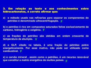 3. Em relação ao texto e aos conhecimentos                   sobre
hidrocarbonetos, é correto afirmar que:

a) o método usado nas refinarias para separar os componentes do
   petróleo é denominado ultracentrifugação. F

b) o petróleo é rico em compostos saturados feitos exclusivamente de
carbono, hidrogênio e oxigênio. F

c) as frações do petróleo são obtidas em ordem crescente de
temperatura de ebulição. V

d) o GLP, citado na tabela, é uma fração do petróleo pobre
energeticamente. Por esse motivo, não pode ser utilizado como
combustível. F

e) o carvão mineral , assim como o petróleo, é um recurso renovável
que constitui a matriz energética de muitos países. F
 
