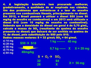 4. A legislação brasileira tem procurado melhorar,
gradativamente, a qualidade do ar respirado nas cidades.
Um dos problemas que enfrenta-se é o teor de enxofre
presente nos combustíveis fósseis, principalmente no diesel.
Em 2012, o Brasil passará a utilizar o diesel S50 (com 50
mg/kg de enxofre no combustível) e em 2013 será utilizado o
diesel S10 (com 10 mg/kg de enxofre no combustível).
Sabendo que a densidade do diesel em geral é de 0,70 g/mL,
calcule a massa de SO2 (resultante da queima do enxofre
presente no diesel) que deixará de ser emitida na queima de
1L de diesel, pela substituição do S50 pelo S10.
Dados: massas molares: S = 32 g/mol; SO2 = 64 g/mol.
a) 14 mg                           1 kg -------- 40 mg
b) 28 mg    S50  S10
c) 56 mg
d) 70 mg                           0,7 kg ------ X X = 28 mg
e) 84 mg      40mg/kg
                       S + O2  SO2
                       32       64
                       28       X             X = 56 mg
 