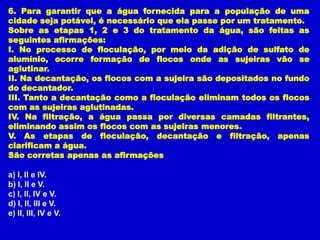 6. Para garantir que a água fornecida para a população de uma
cidade seja potável, é necessário que ela passe por um tratamento.
Sobre as etapas 1, 2 e 3 do tratamento da água, são feitas as
seguintes afirmações:
I. No processo de floculação, por meio da adição de sulfato de
alumínio, ocorre formação de flocos onde as sujeiras vão se
aglutinar.
II. Na decantação, os flocos com a sujeira são depositados no fundo
do decantador.
III. Tanto a decantação como a floculação eliminam todos os flocos
com as sujeiras aglutinadas.
IV. Na filtração, a água passa por diversas camadas filtrantes,
eliminando assim os flocos com as sujeiras menores.
V. As etapas de floculação, decantação e filtração, apenas
clarificam a água.
São corretas apenas as afirmações

a) I, II e IV.
b) I, II e V.
c) I, II, IV e V.
d) I, II, III e V.
e) II, III, IV e V.
 