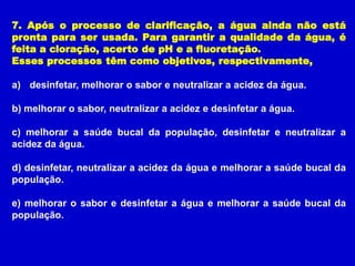 7. Após o processo de clarificação, a água ainda não está
pronta para ser usada. Para garantir a qualidade da água, é
feita a cloração, acerto de pH e a fluoretação.
Esses processos têm como objetivos, respectivamente,

a) desinfetar, melhorar o sabor e neutralizar a acidez da água.

b) melhorar o sabor, neutralizar a acidez e desinfetar a água.

c) melhorar a saúde bucal da população, desinfetar e neutralizar a
acidez da água.

d) desinfetar, neutralizar a acidez da água e melhorar a saúde bucal da
população.

e) melhorar o sabor e desinfetar a água e melhorar a saúde bucal da
população.
 