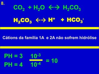 8.
     CO2 + H2O  H2CO3

     H2CO3       H+ + HCO3-


Cátions da família 1A e 2A não sofrem hidrólise



 PH = 3      10 -3
                     = 10
 PH = 4      10-4
 