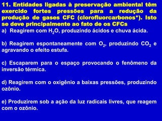 11. Entidades ligadas à preservação ambiental têm
exercido fortes pressões para a redução da
produção de gases CFC (clorofluorcarbonos*). Isto
se deve principalmente ao fato de os CFCs
a) Reagirem com H2O, produzindo ácidos e chuva ácida.

b) Reagirem espontaneamente com O2, produzindo CO2 e
agravando o efeito estufa.

c) Escaparem para o espaço provocando o fenômeno da
inversão térmica.

d) Reagirem com o oxigênio a baixas pressões, produzindo
ozônio.

e) Produzirem sob a ação da luz radicais livres, que reagem
com o ozônio.
 