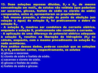 13. Duas soluções aquosas diluídas, S1• e S2, de mesma
concentração em mol/L, de solutos não voláteis (que poderiam
ser sacarose, glicose, fosfato de sódio ou cloreto de sódio)
comparados, entre si, apresentaram as propriedades:
- Sob mesma pressão, a elevação do ponto de ebulição (em
relação à água) da solução S2 foi praticamente o dobro da
solução S1.
- A solução S2 mostrou ser condutora de corrente elétrica,
enquanto a solução S1 praticamente não conduziu a corrente.
- A aplicação de uma diferença de potencial elétrico adequada
à solução S2 resultou na liberação de hidrogênio (H2) no
cátodo, enquanto, com o mesmo procedimento na solução S1,
nada aconteceu.
Pela análise desses dados, pode-se concluir que as soluções
S1• S2 poderiam conter, respectivamente, os solutos
    e
a) glicose e sacarose.
b) cloreto de sódio e fosfato de sódio.
c) sacarose e cloreto de sódio.
d) glicose e fosfato de sódio.
e) fosfato de sódio e glicose.
 