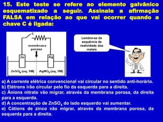 15. Este teste se refere ao elemento galvânico
esquematizado a seguir. Assinale a afirmação
FALSA em relação ao que vai ocorrer quando a
chave C é ligada:

                                      Lembre-se da
                                      sequência de
                                     reatividade dos
                                          metais




a) A corrente elétrica convencional vai circular no sentido anti-horário.
b) Elétrons irão circular pelo fio da esquerda para a direita.
c) Ânions nitrato vão migrar, através da membrana porosa, da direita
para a esquerda.
d) A concentração de ZnSO4 do lado esquerdo vai aumentar.
e) Cátions de zinco vão migrar, através da membrana porosa, da
esquerda para a direita.
 