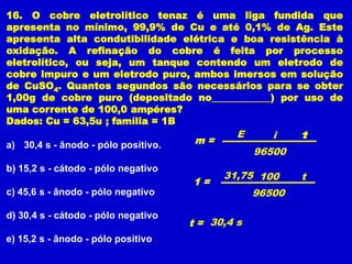 16. O cobre eletrolítico tenaz é uma liga fundida que
apresenta no mínimo, 99,9% de Cu e até 0,1% de Ag. Este
apresenta alta condutibilidade elétrica e boa resistência à
oxidação. A refinação do cobre é feita por processo
eletrolítico, ou seja, um tanque contendo um eletrodo de
cobre impuro e um eletrodo puro, ambos imersos em solução
de CuSO4. Quantos segundos são necessários para se obter
1,00g de cobre puro (depositado no____________) por uso de
uma corrente de 100,0 ampéres?
Dados: Cu = 63,5u ; família = 1B
                                              E      i    1
                                                          t
a) 30,4 s - ânodo - pólo positivo.    m=
                                                  96500
b) 15,2 s - cátodo - pólo negativo
                                           31,75 100      t
                                     1=
c) 45,6 s - ânodo - pólo negativo                 96500

d) 30,4 s - cátodo - pólo negativo
                                     t = 30,4 s
e) 15,2 s - ânodo - pólo positivo
 