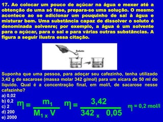 17. Ao colocar um pouco de açúcar na água e mexer até a
obtenção de uma só fase, prepara-se uma solução. O mesmo
acontece ao se adicionar um pouquinho de sal à água e
misturar bem. Uma substância capaz de dissolver o soluto é
denominada solvenre; por exemplo, a água é um solvente
para o açúcar, para o sal e para várias outras substâncias. A
figura a seguir ilustra essa citação.




Suponha que uma pessoa, para adoçar seu cafezinho, tenha utilizado
3,42 g de sacarose (massa molar 342 g/mol) para um xícara de 50 ml do
líquido. Qual é a concentração final, em mol/l, de sacarose nesse
cafazinho?
a) 0,02
b) 0,2
c) 2  m=         m   1     m=       3,42                m = 0,2 mol/l
d) 200
e) 2000
             M   1x  V            342 0,05x
 