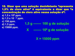 18. Dizer que uma solução desinfetante “apresenta
1,5% de cloro ativo” é equivalente a dizer que “a
concentração de cloro ativo nessa solução é”:
a) 1,5 x 106 ppm.
b) 1,5 x 10 – 2 ppm.
c) 150 ppm.
d) 1,5 ppm.          1,5 g ------- 100 g de solução
e) 15000 ppm.
                 X    ------- 106 g de solução

                        X = 15000 ppm
 