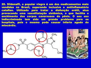 20. Sildenafil, o popular viagra é um dos medicamentos mais
vendidos no Brasil, superando inclusive o antiinflamatório
cataflan. Utilizado para tratar a disfunção erétil, atua
provocando uma vasodilatação sistêmica, o que facilita o
enchimento dos corpos cavernosos do pênis. O seu uso
indiscriminado tem sido um grande problema para os
hospitais, pois o mesmo pode causar infarto agudo do
miocárdio.
 