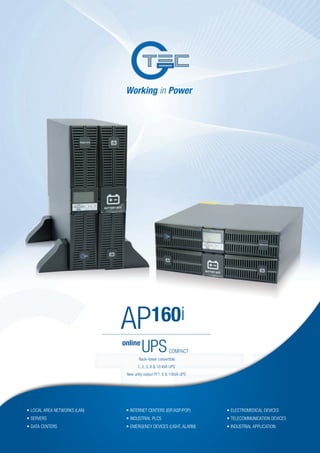 online
UPSCOMPACT
AP160i
•	LOCAL AREA NETWORKS (LAN)
•	SERVERS
•	DATA CENTERS
•	INTERNET CENTERS (ISP/ASP/POP)
•	INDUSTRIAL PLCS
•	EMERGENCY DEVICES (LIGHT, ALARM)
•	ELECTROMEDICAL DEVICES
•	TELECOMMUNICATION DEVICES
•	INDUSTRIAL APPLICATION
Rack–tower convertible
1, 2, 3, 6 & 10 kVA UPS
New unity output PF1, 6 & 10kVA UPS
 