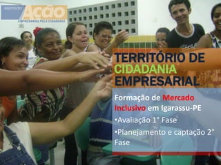 TERRITÓRIO DE
CIDADANIA
EMPRESARIAL
Formação de Mercado
Inclusivo em Igarassu-PE
•Avaliação 1° Fase
•Planejamento e captação 2°
Fase
 