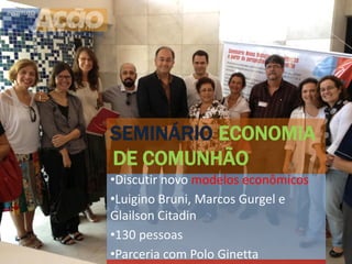 SEMINÁRIO ECONOMIA
DE COMUNHÃO
•Discutir novo modelos econômicos
•Luigino Bruni, Marcos Gurgel e
Glailson Citadin
•130 pessoas
•Parceria com Polo Ginetta
 