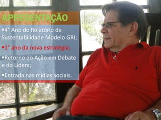 APRESENTAÇÃO
4° Ano do Relatório de
Sustentabilidade Modelo GRI;
1° ano da nova estratégia;
Retorno do Ação em Debate
e do Lidera;
Entrada nas mídias sociais.
 