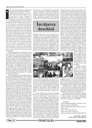 Pagina Casei Corpului Didactic
APOSTOLULPag. 10
Aprilie 2015
entru mine totul a început cu nedumerirea
unei prietene, profesoară de filozofie.
„Băiatul ăsta nu gândeşte aşa, sunt si-
gură”. Drept pentru care a căutat şi a cău-
tat pe net, şi a găsit. Tradusese o
conferinţă TED. E drept că în căutarea ei,
colega mea a fost ajutată şi de faptul că
există o tendinţă naturală de a traduce mecanic
din engleză. Urmări: băiatul a luat 4 în loc de 2
(ca favor pentru că s-a chinuit să traducă), iar
noi am devenit fani TED. TED este o organiza-
ţie non-profit care organizează conferinţe adu-
când la un loc specialişti din trei domenii:
tehnologie, divertisment şi design (Technology,
Entertainment, Design). Logo-ul organizaţiei
este « Ideas worth spreaded » (Idei care merită
răspândite). Multe din conferinţe au ca subiect
educaţia (oare a fost introdusă la tehnologie sau
la divertisment?). Aici am întâlnit idei intere-
sante despre educaţie, de fapt nu idei, ci fapte.
Toţi vorbesc despre ceea ce au făcut nu despre
ceea ce vor face. Şi, ca o paranteză, TED a creat
şi un site cu lecţii. Logo-ul lor este, «Lessons
worth spreaded » (Lecţii care merită răspân-
dite). Pe site-ul lor, ed.ted.com, oricine îşi poate
crea un cont şi poate folosi aceste lecţii sau le
poate adapta.
Educaţia este peste tot în lume într-un mo-
ment de schimbare care se bazează pe două
idei. Prima este « accesul liber la informaţie »,
iar cealaltă « educaţia trebuie schimbată din fur-
nizoare de cunoştinţe în dezvoltatoare a creati-
vităţii personale ». Acestea par aberaţii care nu
pot rezista realităţii şi s-ar putea argumenta în
multe feluri că nu se pot aplica. La TED am în-
tâlnit oameni care au poveşti uimitoare ale unor
soluţii pentru un învăţământ potrivit secolului
în care trăim, iar poveştile acestea nu sunt
numai din America, ci sunt şi din India, din ţări
africane, de oriunde omul sfinţeşte locul. Trăim
un timp minunat în care educaţia poate ajunge
la oricine, trebuie doar să vrem şi să … avem o
conexiune la internet.
În 2004 Salmon Khan, un american dintr-o
familie de emigranţi bangladezi, făcea tutoriale
de matematică pentru verişoara lui care locuia
în alt stat. Tutorialele au fost publicate deschis
pe You Tube şi i-au adus mii de subscripţii,
deci foarte mulţi erau interesaţi de micile lui
lecţii de matematică. Khan a realizat mii de tu-
toriale mai ales în domeniul matematicii şi şti-
inţelor, dar nu s-a oprit aici, ci a creat în 2006
o organizaţie non-profit, Khan Academy, care
publică pe site-ul său video tutoriale pentru o
gamă foarte largă de materii. Şi nu numai atât,
oferă resurse complete de educare. Adică, pe
lângă explicarea noţiunilor prin lecţii video,
sunt furnizate seturi de exerciţii pentru fixarea
lor şi instrumente de urmărire şi evaluare a ac-
tivităţii elevului care sunt puse atât la dispoziţia
elevului cât şi a profesorului sau a tutorelui
dacă aceştia sunt cei care au înscris elevul pe
site. Se poate vedea ce a încercat elevul să facă,
cât a reuşit, unde greşeşte. Elevul este de ase-
menea răsplătit printr-un sistem de insigne vir-
tuale care îi ajută să-şi vadă progresul.
Filmuleţele explicative durează între 3 şi 10 mi-
nute, dificultatea exerciţiilor propuse este gra-
duală. Elevul şi profesorul (sau tutorele) pot
vedea oricând nivelul la care se situează cunoş-
tinţele elevului şi ce anume nu a înţeles. Există
şcoli care au implementat sistemul şi raportează
schimbări semnificative nu numai ale rezulta-
telor la teste, ci şi ale atitudinii elevilor faţă de
şcoală şi învăţătură. Academia lui Khan este
gratuită şi se înscrie în noul curent al educaţiei
inversate. Educaţia inversată propune un nou
model de predare în care elevul învaţă lecţia
nouă cu ajutorul materialelor video, furnizate
de profesor, iar la clasă se lucrează cu adevărat
diferenţiat, adică elevii care au înţeles trec la
extindere, cei care se mai luptă, la aprofundare,
iar pentru cei care nu au înţeles profesorul vine
cu explicaţii suplimentare. Asta pentru că are
timp. Predarea cu ajutorul materialelor video
are calitatea majoră că elevul poate să asculte
profesorul de câte ori vrea, până înţelege. De
asemenea, se poate întoarce cu uşurinţă la o no-
ţiune mai veche pe care nu o stăpâneşte foarte
bine. Obiecţia majoră, pe de altă parte, este că
predarea este dependentă de tehnologie. Acesta
totuşi, pe zi ce trece, îşi pierde importanţa pen-
tru că posesia unui calculator sau al unui alt dis-
pozitiv care să permită accesul la fişiere video
nu mai este o problemă pentru majoritatea fa-
miliilor, iar acolo unde sunt probleme poate in-
terveni şcoala. O altă problemă a sistemului
este că necesită o muncă iniţială foarte mare de
pregătire a materialelor video. Răsplata însă
poate fi consistentă mai ales în crearea unei
imagini noi pentru elevi despre şcoală şi învă-
ţare.
În anul 2008 George Siemens şi Stephen
Downes au susţinut cursul „Connectivism and
Connective Knowledge” (Conectivism şi cu-
noaştere conectată) pentru 25 de studenţi care
plăteau taxă şi pentru 2200 studenţi care nu plă-
teau nimic şi urmăreau cursul online. Acesta a
fost primul MOOC, Massive Online Open Co-
urse (Cursuri masive deschise online). Tehnic,
acest sistem s-a dezvoltat din resursele OER,
Open Educational Resources (Resurse Educa-
ţionale Deschise) care sunt la îndemâna tuturor,
gratuite pe internet. Dezvoltarea lor a fost spec-
taculoasă aşa cum ne-au obişnuit vremurile în
care trăim. Majoritatea marilor universităţi au
decis să furnizeze cursuri online, diversitatea
este impresionantă şi singura problemă este
« pe care să-l aleg ». Cursurile se desfăşoară
într-un ritm rezonabil. Nu există niciun fel de
restricţii la înscriere. Dacă te înscrii într-un curs
şi descoperi că nu faci faţă ritmului, pur şi sim-
plu nu-l continui. Dacă respecţi însă termenele
şi-ţi faci temele, primeşti o diplomă care totuşi
nu are decât o valoare informativă personală.
Unele cursuri au introdus o facilitate numită
« Signature track » care permite obţinerea unei
diplome asumată de universitatea respectivă
contra unei taxe foarte mici. Astfel, cu câţiva
dolari, poţi face un curs la Stanford, Harvard,
asta ca să numesc doar două nume mai răsună-
toare. Cursurile sunt organizate în platforme
educaţionale. Odată înscris pe o platformă poţi
urmări apariţia cursurilor noi, te poţi înscrie în
avans la cursuri care te interesează, ai o pagină
pe care-ţi poţi urmări activitatea, eşti notificat
despre tot ce se întâmplă la cursurile la care eşti
înscris. Iată câteva din aceste platforme:
Coursera, Udacity, edX, EMMA. Sunt multe al-
tele şi se pot găsi cu o simplă căutare pe inter-
net. Platformele sunt în limba engleză. Recent,
totuşi Coursera a pus la dispoziţie o facilitate
interesantă. Poţi participa ca voluntar la tradu-
cerea cursurilor lor, putând să contribui la faci-
litarea răspândirii cursurilor în limba ta
naţională. De fapt şi Khan Academy, şi TED
dau posibilitatea să contribui cu traducerea ma-
terialelor lor. Pentru aceasta nu trebuie să deţii
un certificat de calificare în traducerea din
limba respectivă, ci
pur şi simplu cunoş-
tinţe şi nişte timp pen-
tru voluntariat. Există
un coordonator pentru
fiecare limbă şi fie-
care traducere este pu-
blicată după ce a fost
revăzută şi de o altă
persoană.
Marile companii
au început să se inte-
reseze de această
formă de dezvoltare
personală. Ele plătesc
aceste platforme ca să
le găsească angajaţi cu
un anumit profil sau
îşi încurajează propriii
angajaţi să urmeze cursuri. Deşi există discuţii
privind certificarea, cred că în curând se vor
găsi soluţii şi această modalitate de studiu va
deveni una din formele importante de furnizare
de cunoştinţe având în vedere costurile scăzute.
Experienţa mea cu MOOC- urile a început
în vara 2013 şi este o experienţă de învăţare şi
conectare foarte plăcută. Singura problemă este
să mă abţin să mă înscriu la prea multe cursuri.
Tentaţiile sunt foarte mari şi timpul scurt.
Educaţia îţi găseşte noi drumuri şi metoda
aceasta este una din cele mai interesante folosiri
a acestui uimitor instrument, calculatorul
conectat la internet. Este o experienţă minunată
de învăţare, colaborare şi contribuţie.
Webografie
- http://elearninginfographics.com/how-corpo-
rations-use-moocs-infographic/
- http://en.wikipedia.org/wiki/Massive_open_
online_course
- https://www.mooc-list.com/
- https://www.class-central.com/
- https://net.educause.edu/ir/library/pdf/eli7081.pdf
Crina Biro – BĂLAN
Şcoala Palanca, judeţul Bacău
P
Învăţarea
deschisă
 