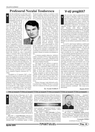 Arte [i meserii r Arte [i meserii r Arte [i meserii r Arte [i meserii r Arte [i meserii r Arte [i meserii
Dascăli de altădată
APOSTOLUL Pag. 13
vreilor din Iaşi si Bucureşti, vol. I”, „Pie-
trele funerare din Iaşi”, „Din arhiva iudais-
mului românesc”, „Problema khazarilor”,
„Ştefan cel Mare şi evreii” ş. a. A lucrat ca
cercetător la Academia R. P. R. (1950-
1963). A evadat în Franţa (1963), unde a
fost profesor la Seminarul Israelit al Franţei
şi mare rabin la Centrul Evreiesc din Paris.
Alte lucrări: „Catalogul manuscriselor şi incuna-
bulelor ale Şcolii Rabinice a Franţei”; „Legende
evreieşti apocrife despre viaţa lui Moise”; „Moise
în istorie şi în legende”, „Medicina rabinilor tau-
maturgi din secolul al XVIII-lea”, „Ştiinţă şi con-
ştiintă în istoria medicinii evreieşti din secolul al
XV-lea”.
n 4/1885 – n. Aurel Metroniu, la Roman (d.
1917, Mărăşeşti), profesor, ziarist. După absolvi-
rea şcolii primare, a gimnaziului şi a Liceului
„Roman-Vodă”, în localitatea natală, a urmat
cursurile Facultăţii de Litere şi Filozofie, Secţia is-
torie, a Universităţii din Iaşi, unde l-a avut profesor
pe Nicolae Iorga. A întreţinut relaţii apropiate cu
Ştefan O. Iosif, Dimitrie Anghel şi G. Vâlsan.
Scrieri: „D-l Dobrogeanu Gherea şi imperativul
nostru naţional”, „Imperativul naţional”. Colabo-
rări: „Sămănătorul”, „România viitoare”, „Drum
drept”, „Neamul românesc”.
n 5/1940 – n. Ioan Gherasim, la Piatra-
Neamţ, memorialist, licenţiat al Facultăţilor de
Teologie (Bucureşti, 1968) şi de Filologie (Iaşi,
1995). Hirotonit preot (24. 06. 1969), pe seama Pa-
rohiei Văleni, Piatra-Neamţ, transferat la Parohia
Vânători, Piatra-Neamţ (1. 08. 1981). A colaborat
şi a făcut parte din consiliul de redacţie al revistei
„Credinţa neamului”,
Neamţ (1990-2008). Coor-
donator, director şi profesor
al Seminarului Teologic Or-
todox din Piatra Neamţ
(1996). Cărţi: „Petru Pogo-
nat. Meditaţiunile unui că-
lugăr surghiunit”, „Profeţie
mincinoasă. Lamentaţie la
un zid al plângerii în con-
strucţie” şi „Biblia pe înţe-
les”. La mulţi ani, precucernice părinte!
n 11/1962 – n. Dumitriţa Vasilca (pseud.
Diana), la Piatra-Neamţ, profesoară, poetă, absolventă
a Liceului Pedagogic „Gheorghe Asachi” din Piatra-
Neamţ (1981) şi a Facultăţii de Istorie-Filozofie,
Rememorări nemţene
e
Constantin TOMŞA
(continuare în pag. 14)
Aprilie 2015
Profesorul Neculai Teodorescu
nul din profesorii cu activitate meri-
torie în şcolile din Vânători-Neamţ a
fost Neculai Teodorescu, care, dacă
firul vieţii sale nu s-ar fi rupt atât de
neaşteptat, în acest an
ar fi împlinit 76 de
ani (n. 12. 06. 1939).
Tatăl său era dascăl la bise-
rică, iar mama sa, Ecate-
rina, crescută în familia
Macovei din Agapia, era
casnică. A urmat clasele I-
IV la Şcoala din Vânători-
Neamţ, iar din clasa a V-a la
Şcoala Medie Nr. 1 din Pia-
tra Neamţ, actualul Colegiu
Naţional „Petru Rareş”. A
absolvit cu bune rezultate
liceul în 1956 şi în acelaşi
an, la 5 septembrie, s-a an-
gajat contabil la Cooperativa de Consum
din Vânători-Neamţ. Atras de învăţământ,
solicită un post şi este numit suplinitor la
Şcoala din Pipirig (din 7. 01. 1957). Ca toţi
tinerii din vremea sa, între 8 decembrie
1958 şi 5 ianuarie 1961 a fost militar, apoi
suplineşte o vreme la Şcoala din Sacalu-
şeşti. Se pregăteşte şi susţine cu brio exa-
menul de admitere la Facultatea de Ştiinţe
Naturale a Institutului Pedagogic de 3 ani
din Iaşi. În 1964 a devenit absolvent, cu
media 9,37. De la 1 septembrie 1964, a fost
numit profesor la Şcoala Nr. 2 din Vânători-
Neamţ. Continuă studiile la Facultatea de
Biologie a Universităţii „Alexandru Ioan
Cuza” din Iaşi, localitate în care s-a căsăto-
rit cu studenta Eugenia Afusoaie (22. 11.
1966).
Începând cu 12 ianuarie 1967, a fost
promovat inspector la Secţia de Învăţământ
a Raionului Târgu-Neamţ. La reorganizarea
administrativ-teritorială (1968) a refuzat
postul de inspector al Inspectoratului Şcolar
Judeţean Neamţ şi a fost numit profesor la
Şcoala Nr. 2 din Târgu-Neamţ. S-a transfe-
rat la Şcoala Nr. 1 din Vânători, în acelaşi
an, iar la 1 septembrie 1970, a fost numit
director al Casei Pionierilor din Târgu-
Neamţ de unde va pleca, ca urmare a unui
raport tendenţios întocmit de inspectorul
Nicolae Calin. Revine la Şcoala din Vână-
tori şi primeşte din nou funcţia de director
al Casei Pionierilor repa-
rându-se o nedreptate care i
se făcuse. Deşi în septem-
brie 1980 a fost numit pro-
fesor de biologie la Liceul
„Ştefan cel Mare” din
Târgu-Neamţ, a renunţat în
favoarea soţiei, scutind-o
de navetă, el fiind întot-
deauna profesor al Şcolii
Nr. 1 din Vânători-Neamţ,
unde mulţi ani a îndeplinit
şi funcţia de director, mun-
cind cu pasiune pentru
obiectul biologie, având
elevi participanţi la olim-
piade, conducând cercuri cu elevii, cercuri
de agricultură cu sătenii şi a participat activ
la viaţa social culturală a comunităţii, fiind
şi membru al consiliului de conducere a Că-
minului Cultural, al corului şi un talentat so-
list.
A deţinut gradele didactice: definitiv
(1965), al doilea (1972) şi întâi (decembrie
1986) ultimul cu lucrarea „Dăunătorii din
culturile de cereale şi duşmanii lor naturali
din Zona Vânători-Neamţ”.
Dar boala de care suferea s-a agravat.
În iunie 2000, a fost operat şi aştepta vin-
decarea. La 1 septembrie 2000 s-a prezentat
la şcoală, dar n-a mai avut puterea să con-
tinue. A încetat din viaţă la 7 noiembrie
2000. În drum spre cimitirul din Târgu-
Neamţ, cortegiul s-a oprit în faţa Liceului
„Ştefan cel Mare” din oraşul de sub Cetatea
Neamţ, unde profesorul Constantin Flo-
rescu a adus un ultim omagiu celui care a
fost un destoinic profesor, Neculai Teodo-
rescu.
Pentru întreaga viaţă dedicată şcolii,
Consiliul local Vânători-Neamţ i-a acordat
titlul de Cetăţean de Onoare post-mortem.
Înv. Neculai FLORIAN
U
V‐aţi pregătit?
rem, nu vrem, viaţa se scurge precum firele
de nisip în clepsidră. Când s-au terminat,
gata! Pa şi pusi. Altul la rând. Toţi ne întoar-
cem în pământul moşilor şi strămoşilor.
Asta-i firea lucrurilor. Asta-i schema. Nu
există săptămână de la Dumnezeu să nu ne
părăsească o educatoare, un profesor, o în-
văţătoare. Evident, după o „grea şi lungă sufe-
rinţă”. Reacţia celor direct ameninţaţi?
Resemnarea întâlnită şi în balada Mioriţa.Alţii trag
de timp ca fotbaliştii care conduc cu 1- 0. De pildă,
câteva profesoare pensionate din preajma Şcolii X
din Piatra-Neamţ, au fondat o societate secretă ce
luptă împotriva Doamnei cu coasa. Doamnele des-
pre care facem vorbire se întâlnesc lunar şi sărbă-
toresc diferite evenimente, sfidând moartea.
Bărbaţii nu sunt admişi la pomenitele întâlniri, sin-
drofii.
La ora H, când începe întâlnirea amfitrioană
rosteşte un speech, cu paharul în mână. „Dragelor,
ne-am văzut şi la capătul drumului. Am aici un
album cu voi, ce frumoase eraţi...”. Aţi observat?
Se vorbeşte numai la trecut. După gustări se cioc-
neşte un pahar de vin, cu apă. Gazda continuă:
„Vă mai amintiţi dentistul ăla frumos care a venit
la şcoala noastră? Straşnic bărbat, toate ne-am în-
drăgostit de el.” ş.a. La cafea, când toate pensio-
narele erau pe valurile amintirilor frumoase,
aceeaşi amfitrioană a aruncat „bomba”. „Scum-
pele mele, de mult vreau să vă întreb ceva: V-aţi
pregătit?”. La început interogaţia n-a fost înţe-
leasă. Încetul cu încetul s-a înţeles ce şi cum. Pro-
fesoara cea mai perspicace a răspuns prima:
„Mi-am instruit urmaşii să mă înmormânteze în
uniforma de la Şcoala Normală în care, culmea,
apar tânără şi frumoasă”. Altă profesoară pensio-
nată: „Eu am strâns câteva sute de lei într-una bor-
can de smântână. Nu cred că îmi ajung dacă
toaletarea cadavrului costă trei sute de lei şi slujba,
ţinută de preot, două”. Mândră foc, colega cea mai
tânără a completat: „Ţin să vă anunţ că mi-am ter-
minat cavoul. Are gard forjat, marmură albă şi li-
tere cu majuscule. E situat într-o zonă centrală,
sub un castan umbros! Lângă Iulia Hălăucescu,
doamna acuarelei româneşti”. Mai ziceţi ceva,
dacă puteţi.
Dumitru RUSU
V
 