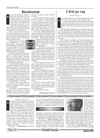 Moara lui Tudoran
APOSTOLULPag. 14
Arte [i meserii r Arte [i meserii r Arte [i meserii r Arte [i meserii r Arte [i meserii r Arte [i meserii
in Iaşi (1985), Cariera didactică: profesoară
în Judeţul Harghita (1985-1989), expert me-
todist şi director al C. C. D. Neamţ (1991-
2000), profesor colaborator la Academia de
Muzică „Gheorghe Dima” Cluj, Filiala Pia-
tra-Neamţ (1998-2008), profesor, director-
adjunct la Colegiului Tehnic (2010-2011),
şi la Colegiului Tehnic „Gheorghe Cartianu”
(2011-2012), la Liceul de Arte „Victor Brauner”,
formator, mentor, metodist (din 2007), fondator al
Editurii „Alfa” a C. C. D. Neamţ (1996), al Revis-
tei „Apostolul” (1999). A debutat cu versuri în
„Ateneu” (1991), editorial cu placheta „Aproape
amintiri” (1997), urmată de „Ducatul inocenţei”
(2003). Colaborări la: „Ceahlăul” „Antiteze”,
„Apostolul”, „Asachi”.
n 14/1860 – n. Zulnia Isăcescu, la Botoşani
(d. 13. 05. 1918, Piatra-Neamţ), institutoare, con-
siderată cadru didactic de excepţie şi remarcată de
I. L. Caragiale, A. D. Xenopol, Gheorghe Panu şi
Spiru Haret, în trecerea lor prin Piatra-Neamţ.
Membră în comitetul de conducere a Revistei
„Propăşirea”, colaboratoare la publicaţii din Mol-
dova şi din Bucureşti, a scris piesa de teatru „Satul
şi învăţătorul”, premiată de Ministerul Cultelor şi
Instrucţiunii Publice (1904). 2008, La mulţi ani!
n 14/1935 – n. Dumitru Bostan, la Şipote,
Bacău, artist plastic, absolvent al Facultăţii de Chi-
mie din Iaşi. A studiat pictura cu Pantelimon Ve-
denivschi, fost rector al Academiei de Arte
Frumoase din Kiev (1958-1962), apoi cu Ştefan
Hotnog şi sculptura cu Pompiliu Clement. Debu-
tează cu desene
umoristice în re-
viste studenţeşti
din Iaşi (Premiul
al II-lea al Revis-
tei „Viaţa studen-
ţească”, 1961).
La sugestia lui
Marin Sorescu,
deschide mai multe expoziţii personale de carica-
tură la Palatul Culturii din Iaşi (1960-1962).Din
1963, este prezent în expoziţii de grup la: Iaşi, Bu-
cureşti, Bârlad, Piatra- Neamţ. Personale: New
York, o colectivă în Germania (2002). Lucrări în
colecţii: Franţa, Suedia, Olanda, Cuba, U. S. A.,
Israel, Republica Dominicană, Cuba. A publicat
„Pictura pentru amatori”, 2008, La mulţi ani!
n 15/1950 – n. Maria Rădăoane, la Români,
Neamţ, geomorfolog, profesor universitar.Aabsolvit
Rememorări nemţene
(urmare din pag. 13)
d
Aprilie 2015
Cărţi pe rug
(urmare din pag. 1 )
Bacalaureat
espre bacalaureatul de demult se
povestesc încă multe şi iscusite
snoave şi drame. Că fusese un
examen atât de sever, încât, după
ce îl biruiau, absolvenţii de liceu
erau primiţi în universităţi fără de
concursuri de admitere. Că ve-
neau mulţi chemaţi, dar puţini ră-
mâneau aleşi. Că să te fi ferit Dumnezeu
să-l ai preşedinte de comisie pe univer-
sitarul Cutare, savant şi hirsut. Că…
Poate că aşa o fi fost înainte de al
doilea măcel mondial, cam pe când fra-
tele meu, vedetă la „Rareş”, trecea baca-
laureatul în comisia interjudeţeană de la
Bacău, alături de încă vreo şase confraţi
pietreni, fiindcă ceilalţi…
Bacalaureatul meu, cel din
vara depărtatului an 1951?
Eheu, fugaces… Eram douăzeci
şi opt de candidaţi; jumătatea li-
rică, domnişoare de la Liceul
Teoretic de Fete, azi Colegiul
Naţional „Calistrat Hogaş”; ju-
mătatea prozaică, noi, rareşiştii.
Localul Liceului Alb ne-a primit pă-
rinteşte, cu răcoarea necesară în zile to-
ride, cu vechile pupitre însemnate
subversiv de atâtea generaţii de copi-
landri lipsiţi de educaţie englezească şi
cu tablele largi, pe care s-au scris subiec-
tele la română şi matematică.
Stam câte unul în bancă şi scriam ve-
gheaţi de două doamne care aveau multe
taine de discutat, aşa că se aşezaseră toc-
mai în fundul sălii şi ne lăsaseră în bună
pace, să demonstrăm cât de tari eram.
Copiuţe, cărţi deschise clandestin pe ge-
nunchi, şuşotit? Doamne fereşte! Cui i-ar
fi trecut prin minte să îndrăznească a se
prezenta nepregătit la un astfel de exa-
men, despre dificultatea căruia circulau
atâtea legende? Linişte de biserică pustie
şi minţi înfierbântate la maximum!
Curând, fiindcă eram puţini la
număr, ne-au sosit rezultatele. Cu toţii
trecusem satisfăcător hopul lucrărilor
scrise, eliminatorii.
Urma oralul, la şapte discipline, în
faţa unei comisii numeroase. Fusesem
împărţiţi în serii de câte şase, fiecare
serie fiind examinată la toate obiectele în
aceeaşi zi, iar seara se dădea verdictul:
da sau ba!
Eeei, aici începe ori, poate, continuă,
basmul. Ni se spune că vom fi examinaţi
în… nu se poate! ba se poate! Vom fi
examinaţi în careul Liceului, la umbră,
acolo unde mâna harnică a eternului Cos-
tache Negru, odăieşul instituţiei, aşezase
două mese lungi, acoperite cu o faţă de
masă vişinie, pentru profesori, şi trei
bănci a câte două locuri, pentru candidaţi.
Vară, cald… Domnii profesori, chiar
şi Boierul, adică istoriculAurel Rotundu,
primul nostru director la „Rareş”, venit
din puşcăriile unde comuniştii îl duseseră
la reeducare… aproape toţi, în cămaşă cu
mâneca scurtă şi fără de cravată.
Aproape toţi, fiindcă matemati-
cianul Constantin Borş nu-şi pă-
răsise costumul gri şi restul
ighemoniconului.
Să rezişti la un tur de forţă,
trecând fără pauză prin şapte bi-
lete de examen, însoţite de su-
medenie de întrebări suplimentare… nu
e glumă. Mai cu seamă că, în pofida ţi-
nutei lor lejere, examinatorii nu ne lăsau
din mână până ce nu erau pe deplin edi-
ficaţi că suntem tobă de carte, biletele
fiind, după cum am înţeles curând, doar
un pretext.
Şi am reuşit. Cu toţii! Cu cea mai
mare medie, Beatrice Lazarovici. A
doua, Stejărel Cojoc. A treia, la egalitate,
Iorgu Ciobanu şi Mihai-Emilian Mancaş.
Toate, peste nouă…
Asemenea întâmplări cruciale nu se
uită! Lipseau cu desăvârşire miliţienii,
agenţii de securitate, procurorii şi alţi
spăimoşi apărători ai legii şi dreptăţii,
duşmani ai corupţiei din Şcolile patriei,
atât de abundenţi, sub alt nume, azi,
când, la examene, şcoala pare a fi peni-
tenciar.
Nu aveau ce căuta ei acolo! Acolo
eram doar noi, cei ai Şcolii: familia
unită, exigentă, fără de furtişaguri şi fără
de ascunzişuri, a dascălilor şi a candida-
ţilor la bacalaureat…
Eheu, Postume, Postume…
Mihai-Emilian MANCAŞ
Moara
lui
Tudoran
D i in corpore, până ce ori ne invita pedagogul Fâs să ple-
căm, ori ne evacua omul la toate, Costache Negru.
Fostul nostru director, Aurel Rotundu, pentru care
aveam mai mult decât respect, fusese aruncat într-un
lagăr de „reeducare prin muncă fizică”, iar secretarul de
partid „orienta” peste capul noului director mersul şco-
lii.
Între alte noutăţi, amenajându-se un dormitor uriaş în fos-
tul muzeu Stamatin, (distrus de vandalii „eliberatori” în 1944),
au fost evacuate de acolo şi cărţile bibliotecii şi duse într-o sub-
terană aflată sub camerele destinate locuinţelor pentru director
şi secretar, în aripa dinspre catacombele actuale, aferente tu-
nelului recent construit lângă temelia liceului, pe locul curţii
domneşti.
Când reuşeam să câştigăm aprobarea pedagogului Fâs
(Asta îi era porecla.) sau când scăpam de ochii totuşi îngădui-
tori ai lui Costache, nici nu mai părăseam dormitorul colegilor,
îndemânându-ne pentru odihnă cu tot soiul de improvizaţii.
Într-o noapte de mai, unul dintre interni s-a îndreptat către
toaleta din capătul coridorului. Peste câteva momente, a revenit
în fugă şi ne-a şoptit că în careu se ard cărţi. Am ieşit în linişte
pe coridor şi ne-am înşiruit în spatele ferestrelor mari dinspre
careu. Limbi de foc jucau pe rugul tomurilor adunate decenii
la rând şi interzise de guvernul comunist. Cărţi de mare va-
loare, între care ediţii princeps ale vechilor opere de cult, marile
enciclopedii europene, o bună parte din literatura română, mai
toate volumele în limbi străine, acum deveneau cenuşă.
Împietriţi, îi priveam pe cei doi oameni de serviciu ai li-
ceului, transformaţi în fochişti şi vegheaţi de un pretins profe-
sor paraşutat de curând la noi. Acela îşi trăsese pe ochi şapca
de proletar, la modă atunci, ţinându-şi chipul în umbră.
Profesorul Aurel Rotundu ne vorbise despre crimele me-
dievale şi ne învăţase să urâm făcătorii de ruguri. Dar noi, ele-
vii, mai trăiam şi dramele din familiile noastre şi ştiam cât de
repede ajungi într-o puşcărie dejistă. Aveam colegi aruncaţi
după gratii doar pentru că rupseseră un afiş. Speriaţi şi fricoşi,
nu am îndrăznit să coborâm în careu şi să încercăm a salva
măcar o parte din cărţi.
Imaginea rugului din acea noapte de mai mă urmăreşte şi
azi, deşi au trecut de atunci peste şase decenii. Nu o pot uita,
tot aşa cum nu pot uita cum, după mai mult de douăzeci şi cinci
de ani de la barbaria amintită mai înainte, un arivist devotat
trup şi suflet partidului comunist şi mai ales carierei sale a pus
să se ardă, tot în careu, toate panourile de promoţie din istoria
liceului, păstrate până atunci cu sfinţenie. Trecuse multă vreme
de la arderea cărţilor, Stalin şi Dej muriseră, dar emulii lor con-
tinuau opera cu aceeaşi odioasă supralicitare, caracteristică slu-
gilor ticăloase din toate vremurile. Şi unii şi alţii au voit să ardă
pe rug ISTORIA! Şi, într-o mare măsură, le-a reuşit…
ş
 