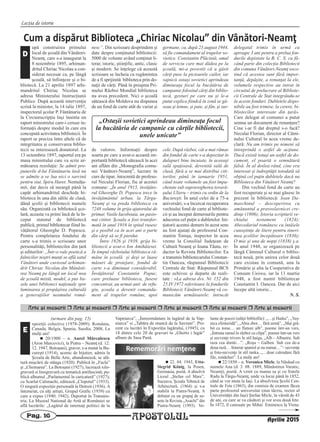 APOSTOLULPag. 16
Lecţia de istorie
Arte [i meserii r Arte [i meserii r Arte [i meserii r Arte [i meserii r Arte [i meserii r Arte [i meserii
xpoziţii colective (1978-2009): România,
Canada, Belgia, Spania, Suedia. 2008, La
mulţi ani!
n 20/1900 – n. Aurel Mărculescu
(Aron Marcovici), la Piatra – Neamţ (d. 12.
12. 1947, Botoşani), gravor, s-a mutat la Bu-
cureşti (1914), ucenic de bijutier, admis la
Şcoala de Belle Arte, abandonează, se ală-
tură mişcării de stânga (1920). Publică în „Facla”
şi „Chemarea”. La Botoşani (1927), lucrează xilo-
gravură si linogravură cu tematică antifascistă; pu-
blică albumul „Parlamentul în caricatură” (1927);
cu Scarlat Calimachi, editează „Clopotul” (1933).
O singură expoziţie personală la Detroit (1936). A
întemeiat, cu alţi artişti, Grupul Grafic (1939) cu
care a expus (1940; 1942). Deportat în Transnis-
tria. La Muzeul National de Artă al României se
află lucrările: „Lagărul de internaţi politici de la
Vapniarca”, „Înmormântare în lagărul de la Vap-
niarca” si „Tabăra de muncă de la Savrani”. Pre-
zent cu lucrări în Expoziţia lagărului, (1945), cu
18 dintre cele 20 de gravuri în „Ghetto i lagăr”
album de Sasa Pană.
n 22. 04. 1943, Utta-
Siegrid Kőnig, la Posen,
Germania, poetă. A absolvit
Liceul „Ştefan cel Mare”,
Suceava, Şcoala Tehnică de
Arhitectură, (1964) şi s-a
stabilit la Piatra-Neamţ. A
debutat cu un grupaj de so-
nete în Revista „Asachi” din
Piatra-Neamţ (1993). Vo-
lume de poezii (ediţii bibliofile): „…şi Haiku”, „Veş-
nica efemeridă”, „Abia zbor… fără urmă”, „Mai gră-
bit ca mine… un fluture alb”, poeme într-un vers,
„Întruna ramul în război cu clipa”, poeme într-un vers
şi secvenţe trivers în stil haiga, „Alb – Albastru. Sub
raza cea dintâi…”, „Roşu – Galben. Sub cea de-a
doua rază… Itinerar spaniol şi nu numai…”– secvenţe
şi foto-secvenţe în stil tanka, „…doar calendare fără
file, rondeluri”. La mulţi ani!
n 22/1850 – n. Veronica Micle, la Năsăud cu
numele Ana (d. 3. 08. 1889, Mănăstirea Varatic,
Neamţ), poetă. A venit cu mama sa şi cu fratele
Radu la Târgu-Neamţ, unde va locui până în 1852,
când se vor muta la Iaşi. La absolvirea Şcolii Cen-
trale de Fete (1863), din comisia de examen făcea
parte profesorul universitar (mai târziu, rector al
Universităţii din Iaşi) Ştefan Micle, în vârstă de 43
de ani, cu care se va căsători şi vor avea două fete.
În 1872, îl cunoaşte pe Mihai Eminescu la Viena.
Rememorări nemţene
(urmare din pag. 15)
E
Aprilie 2015
Cum a dispărut Biblioteca „Chiriac Nicolau” din Vânători‐Neamţ
upă construirea primului
local de şcoală din Vânători-
Neamţ, care s-a inaugurat la
8 noiembrie 1895, arhiman-
dritul Chiriac Nicolau a con-
siderat necesar ca, pe lângă
şcoală, să înfiinţeze şi o bi-
bliotecă. La 21 aprilie 1897 arhi-
mandritul Chiriac Nicolau se
adresa Ministerului Instrucţiunii
Publice. După această intervenţie
scrisă la minister, la 14 iulie 1897,
inspectorul şcolar P. Fântânariu de
la Circumscripţia Iaşi înainta un
raport ministrului care-i ceruse in-
formaţii despre modul în care era
concepută activitatea bibliotecii. În
raport se preciza între altele că de
integritatea şi conservarea biblio-
tecii se interesează donatorul. La
13 octombrie 1897, raportul era pe
masa ministrului care va scrie ur-
mătoarea rezoluţie: Se admit pro-
punerile d-lui Fântânariu însă nu
se admite a se lua nici o sarcină
pentru stat. Spiru Haret. Nemulţu-
mit, dar decis să meargă până la
capăt arhimandritul deschide bi-
blioteca în una din sălile de clasă,
dând şcolii şi bibliotecii numele
său. Organizată ca bibliotecă şco-
lară, aceasta va primi încă de la în-
ceput statutul de bibliotecă
publică, primul bibliotecar fiind în-
văţătorul Gheorghe D. Popescu.
Pentru completarea fondului de
carte s-a trimis o scrisoare unor
personalităţi, bibliotecilor din ţară
şi editurilor: „Într-o vale poetică a
falnicilor noştri munţi se află satul
Vânători unde cuviosul arhiman-
drit Chiriac Nicolau din Mânăsti-
rea Neamţ pe lângă un local nou
de şcoală mixtă, model, a pus ba-
zele unei biblioteci naţionale spre
luminarea şi propăşirea culturală
a generaţiilor neamului româ-
nesc”. Din scrisoare desprindem şi
date despre conţinutul bibliotecii:
5000 de volume având conţinut li-
terar, istoric, ştiinţific, antic, clasic
şi modern. Se înţelege că această
scrisoare se încheia cu rugămintea
de a fi sprijinită biblioteca prin do-
naţii de cărţi. Până în preajma Pri-
mului Război Mondial biblioteca
nu avea precedent. Nici o şcoală
sătească din Moldova nu dispunea
de un fond de carte atât de variat şi
de valoros. Informaţii despre
soarta pe care a avut-o această im-
portantă bibliotecă sătească în acei
ani aflăm din „Monografia comu-
nei Vânători-Neamţ”, lucrare în
curs de tipar, întocmită de profeso-
rul Neculai Florian, fiu al acestei
comune: „În anul 1915, învăţăto-
rul Gheorghe D. Popescu trece în
învăţământul urban, la Târgu-
Neamţ şi va preda biblioteca cu
7248 volume în grija ajutorului de
primar, Vasile Iacoboaia, un pasio-
nat cititor. Şcoala a fost transfor-
mată în anul 1916 în spital rusesc
şi e posibil ca în acei ani o parte
din cărţi să se fi pierdut.
Între 1926 şi 1939, grija bi-
bliotecii a avut-o Ion Amihăiesei.
În timpul războiului biblioteca ră-
mâne în şcoală şi deşi se luase
măsuri de protejare, fondul de
carte s-a diminuat considerabil.
Învăţătorul Constantin Papuc,
care preluase biblioteca, fusese
concentrat, au urmat anii de refu-
giu, şcoala a devenit comanda-
ment al trupelor române, apoi
germane, ca, după 23 august 1944,
să fie comandament al trupelor so-
vietice. Constantin Plăcintă, omul
de serviciu care mai dădea pe la
şcoală, mi-a povestit că a găsit
cărţi puse la picioarele cailor, iar
vajnicii ostaşi sovietici aprindeau
dimineaţa focul la bucătăria de
campanie folosind cărţi din biblio-
tecă, gesturi pe care nu şi le-a
putut explica fiindcă în zonă se gă-
seau şi lemne, şi paie, şi fân, şi sur-
cele. După război, cât a mai rămas
din fondul de carte s-a depozitat în
dulapuri bine încuiate, în aceeaşi
sală spaţioasă, devenită sală de
clasă, fără a se mai distribui citi-
torilor, până în ianuarie 1951,
când toate volumele au fost împa-
chetate sub supravegherea tovară-
şului Ulieru – trimis cu ordin de la
Bucureşti. În anul celei de a 75-a
aniversări, s-a încercat recuperarea
vechiului fond de carte al bibliote-
cii şi au început demersurile pentru
aducerea cel puţin a dubletelor. Ini-
ţiatorii acestui demers în acest sens
au fost ajutaţi de profesorul Con-
stantin Tomşa, inspector în acea
vreme la Consiliul Judeţean de
Cultură Neamţ şi Ioana Tăutu, re-
dactor la Revista Bibliotecilor. Ea
a transmis bibliotecarului Constan-
tin Oancea, răspunsul Bibliotecii
Centrale de Stat: Răspunsul BCS
este echivoc şi departe de reali-
tate : «La adresa dvs. Nr. 152 din
25.IV.1972 referitoare la fondurile
Bibliotecii Vânători-Neamţ vă co-
municăm următoarele: întrucât
delegatul trimis în urmă cu
aproape 3 ani pentru a prelua fon-
durile depistate la B. C. S. ca fă-
când parte din colecţia Bibliotecii
din comuna Vânători-Neamţ soco-
tind că acestea sunt fără impor-
tanţă, depăşite, a renunţat la ele,
volumele respective au intrat în
circuitul de prelucrare al Bibliote-
cii Centrale de Stat integrându-se
în aceste fonduri. Dubletele dispo-
nibile au fost trimise, la cerere, bi-
bliotecilor interesate din ţară».
Care delegat al comunei a putut
semna un document de renunţare?
Cine i-ar fi dat dreptul s-o facă?
Neculai Florian, director al Cămi-
nului Cultural în acea vreme de-
clară: Nu am trimis pe nimeni să
întreprindă o astfel de acţiune.
Dacă există totuşi un astfel de do-
cument, el poartă o semnătură
falsă. În al doilea rând, cine era
interesat şi îndreptăţit totodată să
obţină cel puţin dubletele dacă nu
Biblioteca din Vânători Neamţ?
Din vechiul fond de carte au
fost recuperate şi se mai găsesc în
prezent în bibliotecă: Ioan Da-
maschinul – descoperirea cu
amănuntul a pravoslavnicei cre-
dinţe (1806); Istoria scripturii ve-
chiului testament (1824):
Abecedariul românesc cu întâiele
cunoştinţe de litere pentru tineri-
mea şcolilor începătoare (1836);
O mie şi una de nopţi (1838) ş.a.
În anul 1948, se organizează pe
lângă Căminul Cultural o biblio-
tecă nouă, prin unirea celor două
care existau în comună, una la
Primărie şi alta la Cooperativa de
Consum Unirea, iar la 13 martie
1948, a fost numit bibliotecar
Constantin I. Oancea. Dar de aici
începe altă istorie...
N. S.
D
„Ostaşii sovietici aprindeau dimineaţa focul
la bucătăria de campanie cu cărţile bibliotecii,
unele unicate”
 