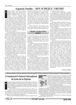 APOSTOLULPag. 18
Arte şi meserii
Aprilie 2015
Aspazia Sandu – DIN IUREŞUL VREMII
vând în mână o nouă carte semnată de
Aspazia Sandu, „Din iureşul vremii”
(Editura „Cetatea Doamnei”, 2014), îna-
inte de a o deschide, ca unul care i-am cu-
noscut / citit şi comentat cărţile
precedente, mi-am pus întrebarea: Oare
ce aduce nou acest volum destul de con-
sistent? După citire, pot da răspunsul. Iată-l:
Autoarea îşi propune să ne convingă că de la
cele mai mici fiinţe la alcătuirea lumii înconju-
rătoare, chiar a „celulei [care] deşi e mică, duce
totul în spinare” şi de la imensitatea Universu-
lui la structura atomului, invizibil cu ochiul
liber, nimic nu scapă, nimic nu este ignorat de
privirea sa atentă şi ageră. Pledoaria sa este in-
sistentă şi are în vedere o normă: credinţa că
„fiecare zi este o bucurie”.
Încă din primul text, cititorul va reţine pre-
cizarea autoarei referitoare la destinatarul de-
mersului său, îndeplinind, astfel, un îndemn al
mamei sale: „Scrie pentru oameni simpli, dacă
poţi, cu ritm şi rimă, / în limbajul lor de obşte
folosit seara la cină. („Îndemn şi obligaţie”)
Şi acum se detaşează, în primul rând, tex-
tele în care sunt abordate probleme referitoare
la conduita morală a individului pătruns de cre-
dinţa creştină („Un exemplu: Ben Carsson”),
autoarea fiind convinsă că „binele învinge”.
Sunt stigmatizate o serie de categorii sociale:
individul care îşi propune să stăpânească prin
„dezbinări, haos şi jaf”; cel care este „cumpă-
rător de trupuri, suflete şi minţi” şi pe toţi cei
ce contribuie la realizarea „unui spectacol” ce
a transformat pământul într-un loc „unde doar
vaiuri întâlneşti”. Toate având o singură cauză:
„neascultarea de Cel Sfânt”.
De fapt, întregul volum este o colecţie de
gânduri, de meditaţii, de cugetări, ale unui om
care a trecut prin „iureşul vremii” nu întâmplă-
tor şi neatent la ceea ce se află în jurul său.
Dimpotrivă, Aspazia Sandu constată anumite
stări şi, ceea ce este mai important, îşi pune în-
trebări care, de cele mai multe ori, sunt întrebări
ale fiecăruia dintre noi. Recunoaşte: „am atâtea
de-ntrebat”: „ce-i timpul sau de când a înce-
put?”, „Stă în loc sau se roteşte, curge înspre
undeva?” Reţinem şi formularea „Care este
rolul artei?” Şi, desigur, răspunsul: „Arta este
personală, încadrată în curente / ce au trăsături
comune, dar şi neadiacente”. Ajunge la conclu-
zia că aceste întrebări sunt zadarnice şi con-
chide într-o notă hilară: „N-am văzut oale
să-ntrebe pe olar de ce-s din lut, / de ce n-au la
torţi mărgele sau cu ce scop le-a făcut.”
(„Stop!”) Aşadar, ne aflăm în faţa unei cărţi
pline de adevăruri şi de învăţăminte. Autoarea
scrie poezie, convinsă că fiecare ins trebuie să
„ia aminte”, să ţină seama că „Singura înţelep-
ciune este să-L urmăm pe El” (pe Dumnezeu,
n. n.).
După o primă parte, „Perseverenţe”, câteva
poeme sunt grupate sub titlul „Spiritual”, din
care reţinem, în mod deosebit semnalul din tex-
tul „În prag de disperare”, semnal adresat Di-
vinităţii, ca singură posibilitate de salvare a
omenirii: „Metastazele-s la capăt, iar noi
gemem osteniţi / că imunitatea-i zero şi suntem
nepregătiţi. / O fărâmă de suflare mai avem şi-
apoi murim…”
În partea a treia, şi cea mai consistentă –
„Varietăţi” – constatările autoarei referitoare la
evoluţia societăţii contemporane coincide cu
cea a fiecăruia dintre noi şi, din acest motiv, va
avea ecou în mintea şi sufletului celui care va
citi această carte: „Azi viaţa nu-i cântec, ci o
bâlbâială” sau „Trăim vremuri tulburi şi asta ne
doare”. Dar ea nu disperă. Mai mult, adresează
îndemnul: „fii numai iubire în ce vei decide!”,
în ciuda faptului că viţa „ţine [doar] o clipă”, ea
este „cu bătaie lungă”.
Nici de această dată nu ezită să-i condamne
pe cei lipsiţi de modestie („modestia este
moartă” sau „handicapată”), preocupaţi de a-şi
făuri statui nu bazându-se pe valoare, ci folo-
sindu-se de mijloace care nu au nimic în comun
cu etica: „Îşi ridică piedestale din aprecieri plă-
tite / sau de troc, ca-ntre prieteni, cu plachete
văruite.” Tot la „varietăţi” sunt prezente apre-
cierile asupra cuvântului scris („orice cuvânt e-o
armă de atac sau de respins”) şi chiar închină
acestuia, cuvântului, un adevărat imn („Cuvân-
tul e-o perlă de mare valoare”).
Din partea finală a volumului – „Frămân-
tări contemporane” –, reţinem uimirea autoarei
în faţa performanţelor actuale ale ştiinţei („La
poarta atomului”), atrăgând atenţia că omul, cel
care „vrea să înţeleagă mecanismul de formare
/ căznindu-se ani de zile în zeci de laboratoare”,
nu poate afla „taina” decât cu ajutorul lui Dum-
nezeu.
Spre final, întâlnim regretele autoarei, re-
gretele semenilor de vârsta a treia: „Ce păcat!
Ne pierdem timpul cu nimicuri infantile / şi,
ajunşi la bătrâneţe, avem gânduri infantile.”
(„Vise şi realităţi”).
Prin problemele puse în discuţie, reţine
atenţia şi amplul poem intitulat „Practici”: do-
rinţa de afirmare a fiecărui individ („vrei şi tu
să ieşi în faţă”), dar şi impostura („cei ce ies la
drumul mare”), „kitsch-urile [care] strigă tare
şi găsesc cumpărători”, atrăgând atenţia că
Domnul a înzestrat pe fiecare şi tot El este cel
care îl va conduce spre succes, dacă el, insul va
fi conştient că „Lucrurile mărunţele sunt la fel
ca cele mari”.
În încheiere, câteva observaţii privind res-
pectarea normelor limbii române pentru autoare
şi cititorii săi: adverbul „oriunde” cu forma lui
populară „orişiunde” se scrie într-un singur cu-
vânt; „odată” (cândva), adv.; „o dată” (memo-
rabilă), subst. feminin cu art. nehot.; sau
numeral cu sensul „o singură dată”; adj.
„treaz”, la plural, „treji”,nu „trezi”; numeralul
60 („şaizeci”); se scrie „şase zeci” în matema-
tică; „a arăta” vb., la conj. pers. a 2-a, corect
este „să arăţi” m „să araţi”; corect „cianiza” şi
nu „cianoza”. Recomandăm evitarea formării
unor cuvinte noi de felul „credincioşie” (în
locul consacratui „credinţă”), „dreptăţire”,
„părtăşie”, precum şi schimbarea categoriei
gramaticale forţate ca în cazul transformării
substantivului „empatie” în verb, în construcţia
„Veţi empata cu autorul”. Şi, nu în ultimul rând,
recomandăm mai mare atenţie la folosirea vir-
gulei care pusă unde nu trebuie, la fel ca lipsa
acesteia, poate schimba sensul comunicării în
unul nedorit.
Constantin TOMŞA
A
CCăărrţţile profesorilorile profesorilor
nonoşştritri
Arte [i meserii r Arte [i meserii r Arte [i meserii r Arte [i meserii r Arte [i meserii r Arte [i meserii
O nemţeancă la Salonul Internaţional
de Carte de la Chişinău
criitoarea Olguţa Creangă-Caia din Târgu-Neamţ va participa la
Salonul Internaţional de Carte pentru Copii şi Tineret, ce va avea
loc în perioada 23 - 26 aprilie, la Centrul „Moldexpo” din Chişi-
nău. Nepoata povestitorului Ion Creangă îşi va lansa ultimul său
volum, „Copilăria Patriarhului Teoctist”, apărut recent la Editura
Doxologia din Iaşi.
Este o onoare pentru mine să particip la acest eveniment, care
reuneşte, an de an, scriitori din diferite ţări ale lumii. Sper să fac
cinste judeţului Neamţ, prin cartea despre copilăria Patriarhului Teoc-
tist. Mulţumesc corpului profesional al editurii Doxologia, condus de
directorul Cătălin Jeckel şi sper că acestă carte va fi benefică pentru
copiii noştri, ne-a spus Olguţa Creangă-Caia.
Aflat la cea de-a XIX-a ediţie, salonul va include o expoziţie de carte
editată în ţară şi peste hotare, o expoziţie de ilustraţii
de carte în original, lansări şi prezentări de carte, se-
siunea de comunicări „Biblioteca – spaţiu de comu-
nicare şi educaţie interculturală”, Forumul laureaţilor
Concursului „Deapănă firul poveştii”, precum şi o
serie de activităţi interactive pentru copii. Conform
tradiţiei, copiii care vor vizita Salonul vor primi în
dar cartea-surpriză, care în acest an este volumul
„Comoara” de Spiridon Vangheli.
Un moment deosebit de important la fiecare edi-
ţie a Salonului Internaţional de Carte pentru Copii şi
Tineret este ceremonia de înmânare a premiilor. Anul acesta, între per-
sonalităţile care compun juriul salonului se numără: Mihai Cimpoi – aca-
demician, preşedinte al Asociaţiei Naţionale a Uniunilor de Creaţie din
Republica Moldova; Valeriu Matei – director al Institutului Cultural
Român „Mihai Eminescu” din Chişinău;Arcadie Suceveanu – preşedinte
al Uniunii Scriitorilor din Moldova.
Menţionăm că această ediţie a Salonului de la Chişinău este dedicată
poetului Grigore Vieru. (I. N.)
S
 