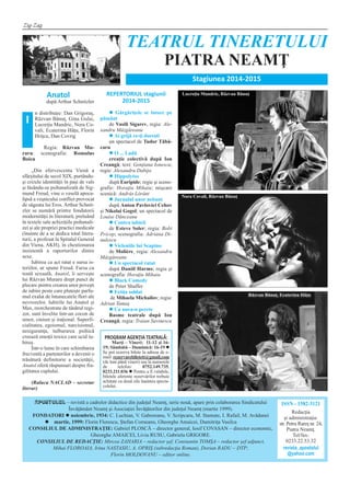 Zig-Zag
APOSTOLUL – revistă a cadrelor didactice din judeţul Neamţ, serie nouă, apare prin colaborarea Sindicatului
Învăţământ Neamţ şi Asociaţiei Învăţătorilor din judeţul Neamţ (martie 1999).
FONDATORI l noiembrie, 1934: C. Luchian, V. Gaboreanu, V. Scripcaru, M. Stamate, I. Rafail, M. Avădanei
l martie, 1999: Florin Florescu, Ştefan Corneanu, Gheorghe Amaicei, Dumitriţa Vasilca
CONSILIUL DE ADMINISTRAŢIE: Gabriel PLOSCĂ – director general, Iosif COVASAN – director economic,
Gheorghe AMAICEI, Liviu RUSU, Gabriela GRIGORE.
CONSILIUL DE REDACŢIE: Mircea ZAHARIA – redactor şef, Constantin TOMŞA – redactor şef adjunct,
Mihai FLOROAIA, Irina NASTASIU, A. OPRIŞ (subredacţia Roman), Dorian RADU – DTP;
Florin MOLDOVANU – editor online.
ISSN - 1582-3121
Redacţia
şi administraţia:
str. Petru Rareş nr. 24,
Piatra Neamţ.
Tel/fax:
0233.22.53.32
revista_apostolul
@yahoo.com
TEATRUL TINERETULUI
PIATRA NEAMŢ
Stagiunea 2014‐2015
PROGRAM AGENŢIA TEATRALĂ:
Marţi – Vineri: 11-12 şi 16-
19; Sâmbătă – Duminică: 16-19 l
Se pot rezerva bilete la adresa de e-
mail: rezervarebiletett@gmail.com
(de luni până vineri) sau la numerele
de telefon: 0752.149.735,
0233.211.036 l Pentru a fi valabile,
biletele aferente rezervărilor trebuie
achitate cu două zile înaintea specta-
colului.
Anatol
după Arthur Schnitzler
n distribuţie: Dan Grigoraş,
Răzvan Bănuţ, Gina Gulai,
Lucreţia Mandric, Nora Co-
vali, Ecaterina Hâţu, Florin
Hriţcu, Dan Covrig
Regia: Răzvan Mu-
raru: scenografia: Romulus
Boicu
„Din efervescenta Vienă a
sfârşitului de secol XIX, purtându-
şi crizele identităţii în paşi de vals
şi lăsându-se psihanalizată de Sig-
mund Freud, vine o veselă apoca-
lipsă a veşnicului conflict provocat
de săgeata lui Eros. Arthur Schnit-
zler se numără printre fondatorii
modernităţii în literatură, preluând
în textele sale achiziţiile psihanali-
zei şi ale propriei practici medicale
(înainte de a se dedica total litera-
turii, a profesat la Spitalul General
din Viena, AKH), în chestionarea
insistentă a raporturilor dintre
sexe.
Iubirea ca act ratat e sursa is-
teriilor, ar spune Freud. Farsa cu
tentă sexuală, Anatol, îi serveşte
lui Răzvan Muraru drept punct de
plecare pentru crearea unor poveşti
de iubire peste care pluteşte parfu-
mul exalat de întunecatele flori ale
nevrozelor. Iubirile lui Anatol şi
Max, reorchestrate de tânărul regi-
zor, sunt învelite într-un cocon de
umor, cinism şi iraţional. Superfi-
cialitatea, egoismul, narcisismul,
nesiguranţa, tulburarea psihică
creează emoţii toxice care ucid iu-
birea.
Într-o lume în care schimbarea
frecventă a partenerilor a devenit o
trăsătură definitorie a societăţii,
Anatol oferă răspunsuri despre fra-
gilitatea cuplului.
(Raluca NACLAD – secretar
literar)
REPERTORIUL stagiunii
2014‐2015
l Gărgăriţele se întorc pe
pământ
de Vasili Sigarev, regia: Ale-
xandru Mâzgăreanu
l Ai grijă ce-ţi doreşti
un spectacol de Tudor Tăbă-
caru
l O ... Ladă
creaţie colectivă după Ion
Creangă; text: Genţiana Ionescu;
regie: Alexandru Dabija
l Hippolytos
după Euripide; regie şi sceno-
grafie: Horaţiu Mihaiu; mişcare
scenică: András Lóránt
l Jurnalul unor nebuni
după Anton Pavlovici Cehov
şi Nikolai Gogol; un spectacol de
Louise Dănceanu
l Contra iubirii
de Esteve Soler; regia: Bobi
Pricop; scenografia: Adriana Di-
nulescu
l Vicleniile lui Scapino
de Molière¸ regia: Alexandru
Mâzgăreanu
l Un spectacol ratat
după Daniil Harms; regia şi
scenografia: Horaţiu Mihaiu
l Black Comedy
de Peter Shaffer
l Fetiţa soldat
de Mihaela Michailov; regia:
Adrian Tamaş
l Ca nuca-n perete
Basme teatrale după Ion
Creangă; regia: Traian Savinescu
Lucreţia Mandric, Răzvan Bănuţ
Nora Covali, Răzvan Bănuţ
Răzvan Bănuţ, Ecaterina Hâţu
Î
 
