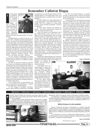 Dreptul la memorie
APOSTOLUL Pag. 3
INFOCULT r INFOCULT r INFOCULT r INFOCULT r INFOCULT r INFOCULT r INFOCULT
ărintele Nicolae Tănase este cunoscut ca un mare iubitor de copii,
fiind tată duhovnicesc pentru aproximativ 400 de suflete salvate de
la avort şi abandon.
Imediat după revoluţie, Părintele Tănase a început să se implice
în problema avorturilor, înfiinţând, în anul 1994, asociaţia PRO
VITA. În centrul social condus de părintele Nicolae Tănase, la Valea
Plopului şi la Valea Screzii, trăiesc astăzi peste 400 de suflete – copii
abandonaţi, orfani, nou-născuţi, mame în dificultate ori bătrâni necăjiţi.
Tot duminică s-a desfăşurat şi premierea lucrărilor înscrise la con-
cursul de fotografie „Bucăţi de viaţă în culori”, manifestare organizată de
A.T.O.R. Târgu Neamţ, fotografiile înscrise în competiţie urmând a fi ex-
puse la Casa Culturii.
Mihai Eminescu în arta medaliei
Recent, la Muzeul de Istorie şi Arheologie, s-a deschis expoziţia
„Mihai Eminescu în arta medaliei”, eveniment organizat de Consiliul Ju-
deţean Neamţ, Complexul Muzeal Judeţean Neamţ, Biblioteca Judeţeană
Mihai Eminescu Botoşani şi Societatea Numismatică Română, secţia Bo-
toşani.
Cu acest prilej, au avut loc şi simpozionul „Mihai Eminescu – 165 de
ani de la naştere”, precum şi lansarea volumului „Manualul colecţionarului
de medalii”, semnat de Constantin Paţilea.
P
Irina NASTASIU
(Continuare în pag. 4)
Aprilie 2015
Remember Calistrat Hogaş
n luna aprilie
se împlinesc
168 de ani de
la naşterea
scriitorului
C a l i s t r a t
Hogaş, cel
care „a izbutit să
strângă în pagini de
carte viaţa însăşi,
viaţa cea mare în
cadrul căreia cerul,
omul, gângania,
floarea, bolovanul
trăiesc la fel, într-o armonie divină.” (Liviu Re-
breanu).
Calistrat Hogaş s-a născut la Tecuci, la 19
aprilie 1847, în familia preotului Gheorghe Di-
mitriu. A fost înscris la şcoala publică, sub pa-
tronimicul Hogáş, din iniţiativa învăţătorului,
aceasta fiind porecla bunicului dinspre tată. În
perioada 1860-1869, a urmat Academia Mihăi-
leană, iar după absolvirea liceului s-a înscris la
Facultatea de filozofie şi litere din Iaşi. După
absolvire, în 1869, este numit profesor pe par-
tea umanistă la gimnaziul comunal din Piatra-
Neamţ, respectiv actualul Colegiu „Petru
Rareş”, şi, la foarte scurt timp – director.
În 1871, Hogaş se căsătoreşte cu Elena,
fiica preotului Costache Gheorghiu din Piatra
Neamţ, căreia scriitorul i se va adresa cu apela-
tivul „Elencu”.
În 1878, în urma unui conflict cu autorită-
ţile locale care conduceau gimnaziul, Hogaş se
mută pentru doi ani la gimnaziul din Tecuci şi
un an la Şcoala Normală „Vasile Lupu” din Iaşi.
Revine în 1881 ca director şi profesor la Piatra-
Neamţ, devenind un apropiat al lui I. L. Cara-
giale, aflat în perioada octombrie 1881 – martie
1882 în judeţul Neamţ, ca revizor şcolar. Un alt
conflict cu autorităţile locale, de data aceasta
având şi conotaţii de viaţă personală, îl deter-
mină să se transfere, ca profesor şi director, la
gimnaziul din Alexandria, refuzând oferta de a
se stabili la Bucureşti.
La 31 ianuarie 1882, se naşte Sidonia, cea
care a donat statului casa părintească – actualul
muzeu memorial „Calistrat Hogaş”.
În 1891, Hogaş se stabileşte la Roman,
unde se află şi Sidonia, locuind într-o vilă aflată
în apropierea Liceului Roman-Vodă. În 1899,
întreaga familie, cu excepţia fiului Aetiu, care
studia la Bucureşti, s-a mutat la Iaşi, la „Liceul
Internat”.
În 1900, Hogaş este numit subdirector al
„Liceului Internat”, iar în 1905 director. În pe-
rioada 1907-1912, publică în „Viaţa româ-
nească” ciclul „În munţii Neamţului – alte note
de călătorie”.
În 1912 apare volumul „Pe drumuri de
munte”. Din cauza numeroaselor greşeli de
tipar, tot tirajul este dat la topit.
„Aşa cum spunea un contemporan de-al
său, Hogaş talent a avut, noroc n-a avut…
Opera sa a fost editată postum, deşi au existat
două încercări pe când Hogaş era în viaţă,
prima în 1912, când, din cauza greşelilor de co-
rectură, cartea n-a mai apărut pe piaţă, iar a
doua, în 1914, când cartea era gata de trimis în
librării, dar a luat foc tipografia... Se salvează
doar câteva exemplare, din care unul se află în
biblioteca Muzeului „Calistrat Hogaş” din Pia-
tra-Neamţ. Abia în 1921, la insistenţele lui
Liviu Rebreanu şi Mihail Sadoveanu, îi apar
cele două volume, al doilea fiind prefaţat de
Mihail Sadoveanu”, ne spune scriitorul David
Alexandru, muzeograf la Casa Memorială „Ca-
listrat Hogaş”.
Profesorul Calistrat Hogaş iese la pensie,
dar continuă să predea până la 40 de ore pe săp-
tămână. În 1914 apare cea de-a doua ediţie a vo-
lumului „Pe drumuri de
munte”, care este însă mis-
tuită de incendiu.
La 28 august 1917, Ca-
listrat Hogaş se stinge din
viaţă la Roman, înconjurat
de nepoţii din partea fiicei
sale, Cleopatra Silberg.
După 42 de zile, la 8 octom-
brie, potrivit dorinţei expri-
mate pe patul de moarte, este
reînhumat la Piatra-Neamţ.
În 1921 apare prima
ediţie pentru public a cărţii
„Pe drumuri de munte”, în
două volume, cel de-al doi-
lea, „În Munţii Neamţului”,
fiind prefaţat de Mihail Sa-
doveanu.
În 1922, lui Calistrat Hogaş i se conferă
postum cel dintâi premiu iniţiat de Societatea
Scriitorilor Români, în baza raportului alcătuit
de Liviu Rebreanu.
Construită în 1885, casa-muzeu este o parte
dintr-o gospodărie care mai cuprindea alte două
locuinţe şi o anexă, acestea din urmă consti-
tuind zestrea soţiei lui Calistrat Hogaş, comple-
tată cu o livadă foarte bine îngrijită. Având un
stil arhitectural deosebit, casa, care a fost con-
struită în anul 1885, este înscrisă pe lista mo-
numentelor de arhitectură din Patrimoniul
Cultural Naţional. Clădirea muzeului a suferit
două perioade de restaurări şi consolidări, între
anii 1967-1969 şi 1992-1994 dar, de fiecare
dată, s-a păstrat structura iniţială.
Expoziţia permanentă cuprinde documente
de familie, manuscrise, mobila originală şi
obiecte personale ale scriitorului. După moartea
lui Hogaş, în această casă au locuit soţia şi fii-
cele sale, iar în anul 1939 s-a organizat aici pri-
mul muzeu particular într-o singură încăpere.
Abia în anul 1969 se deschide instituţia mu-
zeală memorială de stat, în tot spaţiul locuibil,
folosindu-se obiectele achiziţionate de la fami-
lie, iar anul trecut s-au împlinit, la 28 aprilie, 45
de ani de la inaugurarea Muzeului „Calistrat
Hogaş” din Piatra-Neamţ.
Irina NASTASIU
Î
 