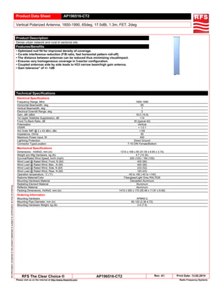 Product Data Sheet AP196516-CT2
Vertical Polarized Antenna, 1850-1990, 65deg, 17.5dBi, 1.3m, FET, 2deg
Allinformationcontainedinthepresentdatasheetissubjecttoconfirmationattimeofordering
RFS The Clear Choice ® AP196516-CT2 Rev: A1 Print Date: 13.02.2014
Please visit us on the internet at http://www.rfsworld.com/ Radio Frequency Systems
Product Description
Dense urban network and rural tri sectorial site.
Features/Benefits
• Optimized null fill for improved density of coverage.
• Co-site interference reduction (F/B ratio, fast horizontal pattern roll-off).
• The distance between antennas can be reduced thus minimizing visualimpact.
• Ensures very homogeneous coverage in 3-sector configuration.
• Coupled antennas side by side leads to H33 narrow beam/high gain antenna.
• Gain tolerance” of +/- 1dB
Technical Specifications
Electrical Specifications
Frequency Range, MHz 1850-1990
Horizontal Beamwidth, deg 65
Vertical Beamwidth, deg 7
Electrical Downtilt Range, deg 2
Gain, dBi (dBd) 18.0 (15.9)
1st Upper Sidelobe Suppression, dB >14
Front-To-Back Ratio, dB 35 (typical 40)
Polarization Vertical
VSWR < 1.5:1
3rd Order IMP @ 2 x 43 dBm, dBc >150
Impedance, Ohms 50
Maximum Power Input, W 400
Lightning Protection Direct Ground
Connector Type/Location 7-16 DIN Female/Bottom
Mechanical Specifications
Dimensions - HxWxD, mm (in) 1310 x 169 x 80 (51.55 x 6.65 x 3.15)
Weight w/o Mtg Hardware, kg (lb) 4.7 (10.34)
Survival/Rated Wind Speed, km/h (mph) 200 (125) / 160 (100)
Wind Load @ Rated Wind, Front, N (lbf) 400 (90)
Wind Load @ Rated Wind, Max., N (lbf) 400 (90)
Wind Load @ Rated Wind, Side, N (lbf) 233 (52)
Wind Load @ Rated Wind, Rear, N (lbf) 193 (43)
Operation temperature, °C (°F) -40 to +60 (-40 to +140)
Radome Material/Color Fiberglass/Light Grey RAL7035
Mounting Hardware Material Diecasted Aluminum
Radiating Element Material Aluminum
Reflector Material Aluminum
Packing Dimensions, HxWxD, mm (in) 1410 x 300 x 170 (55.48 x 11.81 x 6.69)
Ordering Information
Mounting Hardware APM40-2
Mounting Pipe Diameter, mm (in) 60-120 (2.36-4.72)
Mounting Hardware Weight, kg (lb) 3.4 (7.5)
 