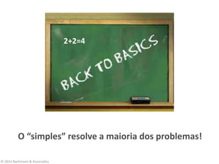 © 2014 Bachmann & Associados
O “simples” resolve a maioria dos problemas!
2+2=4
 
