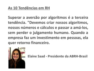 As 10 Tendências em RH
Superar a aversão por algoritmos é a terceira
tendência. "Devemos criar nossos algoritmos,
nossos números e cálculos e passar a amá-los,
sem perder o julgamento humano. Quando a
empresa faz um investimento em pessoas, ela
quer retorno financeiro.
Elaine Saad - Presidente da ABRH-Brasil
 
