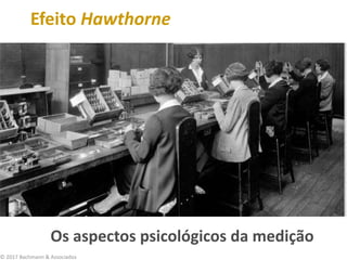 © 2017 Bachmann & Associados
Efeito Hawthorne
Os aspectos psicológicos da medição
 