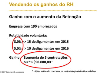 Vendendo os ganhos do RH
Ganho com o aumento da Retenção
Empresa com 190 empregados
Rotatividade voluntária:
8,0% => 15 desligamentos em 2015
5,0% => 10 desligamentos em 2016
Ganho: Economia de 5 contratações
ou ~ R$90.000,00
© 2017 Bachmann & Associados * - Valor estimado com base na metodologia do Instituto Gallup
*
 