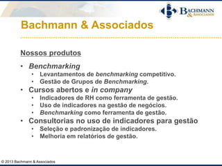 Bachmann & Associados
Nossos produtos
• Benchmarking
• Levantamentos de benchmarking competitivo.
• Gestão de Grupos de Benchmarking.
• Cursos abertos e in company
• Indicadores de RH como ferramenta de gestão.
• Uso de indicadores na gestão de negócios.
• Benchmarking como ferramenta de gestão.
• Consultorias no uso de indicadores para gestão
• Seleção e padronização de indicadores.
• Melhoria em relatórios de gestão.
© 2013 Bachmann & Associados
 
