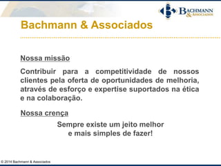 Bachmann & Associados
© 2014 Bachmann & Associados
Nossa missão
Contribuir para a competitividade de nossos
clientes pela oferta de oportunidades de melhoria,
através de esforço e expertise suportados na ética
e na colaboração.
Nossa crença
Sempre existe um jeito melhor
e mais simples de fazer!
 