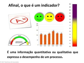 Afinal, o que é um indicador?
É uma informação quantitativa ou qualitativa que
expressa o desempenho de um processo.
© 2017 Bachmann & Associados
 