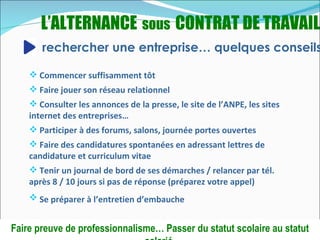 L’ALTERNANCE sous CONTRAT DE TRAVAIL
       rechercher une entreprise… quelques conseils

     Commencer suffisamment tôt
     Faire jouer son réseau relationnel
     Consulter les annonces de la presse, le site de l’ANPE, les sites
    internet des entreprises…
     Participer à des forums, salons, journée portes ouvertes
     Faire des candidatures spontanées en adressant lettres de
    candidature et curriculum vitae
     Tenir un journal de bord de ses démarches / relancer par tél.
    après 8 / 10 jours si pas de réponse (préparez votre appel)
     Se préparer à l’entretien d’embauche


Faire preuve de professionnalisme… Passer du statut scolaire au statut
 