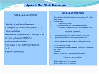 Après le Bac Génie Mécanique

                                                                  Les BTS en métropole
            •Les BTS à La Réunion
                                                   •   Contrôle industriel et régulation automatique (C.I.R.A.)
                                                   •   Domotique
                                                   •   Aéronautique
•Assistance technique d’ingénieur                  •       Construction navale
                                                   •       Industrialisation des produits mécaniques
•Conception de produits industriels (C.P.I.)       •       Conception et réalisation de carrosseries (C.R.C.)

•Electrotechnique                                                      Industries papetières
•Informatique et réseaux pour l’industrie et les   •   Option production des pâtes, papiers et cartons
services techniques (I.R.I.S.T.)                   •   Option transformation des papiers et cartons

•Maintenance industrielle                                Après génie des matériaux ou génie mécanique

•Mécanique et automatismes industriels             •   Industries céramiques
                                                   •   Industries plastiques Europlastic (diplôme à référentiel
(M.A.I.)…                                              européen)
•Technico-commercial                               •   Fonderie
                                                   •   Mise en forme des matériaux par forgeage

                                                                    Traitement des matériaux

                                                   •   Option traitements thermiques
                                                   •   Option traitements de surfaces
 