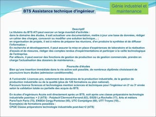 Génie industriel et
           BTS Assistance technique d'ingénieur                                     maintenance


                                                     Descriptif
Le titulaire du BTS ATI peut exercer un large éventail d'activités :
dans le domaine des études, il sait actualiser une documentation, mettre à jour une base de données, rédiger
un cahier des charges, concevoir ou modifier une solution technique... ;
en organisation de projets, il est à même de préparer les réunions, d'en produire la synthèse et de diffuser
l'information ;
En recherche et développement, il peut assurer la mise en place d'expériences de laboratoire et la réalisation
d'essais et de mesures, rédiger des comptes rendus d'expérimentations et participer à la veille technologique
de l'entreprise.
Par ailleurs, il peut exercer des fonctions de gestion de production ou de gestion commerciale, prendre en
charge l'actualisation des dossiers de maintenance...

                                              Poursuite d'études
Bien qu'une insertion immédiate dans la vie active soit possible, de nombreux diplômés choisissent de
poursuivre leurs études (admission conditionnelle).

A l'université: Licences pro, notamment des domaines de la production industrielle, de la gestion de
production industrielle ou de la qualité (plus de 120 formations au plan national).
Parcours licence Sciences et technologies mention sciences et techniques pour l'ingénieur en 2e ou 3e année
selon la validation totale ou partielle des acquis du BTS.

En écoles d'ingénieurs Accès soit directement après un BTS, soit après une classe préparatoire technologie
industrielle post-bac + 2 (ATS) : Polytech'Clermont-Ferrand (63), EIGSI La Rochelle (17), Arts et métiers
ParisTech Paris (75), ENSEA Cergy-Pontoise (95), UTC Compiègne (60), UTT Troyes (10)...
Exemple(s) de formations possibles :
CPGE Classe préparatoire technologie industrielle post-bac+2 (ATS)
 