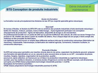 Génie industriel et
   BTS Conception de produits industriels                                              maintenance


                                                  Accès à la formation
La formation recrute principalement les titulaires du bac STI (en majorité spécialité génie mécanique).


                                                        Descriptif
En bureau d'études, le titulaire du BTS CPI crée ou améliore des produits industriels à forte dominante mécanique :
boîtes de vitesses, moteurs, pompes, trains d'atterrissage... Il peut également participer à la conception
d'équipements de production : lignes de fabrication, dispositifs de levage ou de manutention.
Ce professionnel travaille sur un poste de CAO qui lui permet d'effectuer des calculs, de créer sur écran l'image d'un
produit en 3D, d'éditer des plans à partir du modèle 3D obtenu. Pour chaque étape de son projet, il tient compte des
matériaux et des procédés de fabrication.
Les diplômés peuvent trouver un emploi dans différents secteurs tels que la construction mécanique (fabrication de
machines), l'automobile, l'aéronautique, la fabrication de matériel agricole, l'armement, l'industrie nucléaire, la
construction électrique...


                                                  Poursuite d'études
Ce BTS est conçu pour permettre une insertion directe dans la vie active, cependant, les étudiants peuvent :préparer
une formation de spécialisation en un an, assurée le plus souvent dans un lycée ou un IUT : conception de pièces
moulées, forgées, injectées, organisation de la production, qualité ;
poursuivre, après sélection, en licence pro ou L3 liées à la production industrielle ou ingénierie mécanique ;
accéder, pour les meilleurs dossiers, à certaines écoles d'ingénieurs comme les ENI par exemple, soit directement,
soit après une CPGE Classe préparatoire technologie industrielle post-bac + 2 (ATS)
Exemple(s) de formations possibles :
CPGE Classe préparatoire technologie industrielle post-bac+2 (ATS)
 