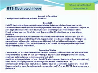Génie industriel et
 BTS Electrotechnique                                                  maintenance

                                   Accès à la formation
La majorité des candidats provient du bac STI

                                           Descriptif
Le BTS électrotechnique forme des spécialistes de l'étude, de la mise en oeuvre, de
l'utilisation et de la maintenance des équipements électriques. Ces équipements, de plus en
plus sophistiqués en raison de l'évolution des technologies de l'informatique et de
l'électronique, peuvent faire intervenir des procédés d'hydraulique, de pneumatique,
d'optique...
Le technicien supérieur peut exercer son activité dans différents secteurs tels que les
équipements et le contrôle industriels, la production et la transformation de l'énergie, les
automatismes et la gestion technique du bâtiment, le froid et l'agroalimentaire, ou les
équipements publics. C'est en maintenance et en conseil technique que les emplois se
développent le plus rapidement.

                                     Poursuite d'études
Les titulaires du BTS électrotechnique peuvent préparer, selon leur dossier :une formation
complémentaire au BTS en 1 an (Electronique de puissance, énergétique qualité totale,
éclairage, automatismes, technico-commercial, etc.) ;
une licence pro spécialisée ou une L3 en EEA (électronique, électrotechnique, automatique)
une CPGE Classe préparatoire technologie industrielle post-bac+2 (ATS)
une formation d'ingénieur (recrutement spécial pour les techniciens supérieurs) : Insa, Eni.
Ils peuvent entrer dans l'enseignement : préparation au PLP et au CAPET dans un parcours
de licence.
 