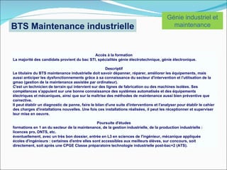 Génie industriel et
BTS Maintenance industrielle                                                                 maintenance



                                             Accès à la formation
La majorité des candidats provient du bac STI, spécialités génie électrotechnique, génie électronique.

                                                       Descriptif
Le titulaire du BTS maintenance industrielle doit savoir dépanner, réparer, améliorer les équipements, mais
aussi anticiper les dysfonctionnements grâce à sa connaissance du secteur d'intervention et l'utilisation de la
gmao (gestion de la maintenance assistée par ordinateur).
C'est un technicien de terrain qui intervient sur des lignes de fabrication ou des machines isolées. Ses
compétences s'appuient sur une bonne connaissance des systèmes automatisés et des équipements
électriques et mécaniques, ainsi que sur la maîtrise des méthodes de maintenance aussi bien préventive que
corrective.
Il peut établir un diagnostic de panne, faire le bilan d'une suite d'interventions et l'analyser pour établir le cahier
des charges d'installations nouvelles. Une fois ces installations réalisées, il peut les réceptionner et superviser
leur mise en oeuvre.

                                                Poursuite d'études
formations en 1 an du secteur de la maintenance, de la gestion industrielle, de la production industrielle :
licences pro, DNTS, etc.
éventuellement, avec un très bon dossier, entrée en L3 en sciences de l'ingénieur, mécanique appliquée
écoles d'ingénieurs : certaines d'entre elles sont accessibles aux meilleurs élèves, sur concours, soit
directement, soit après une CPGE Classe préparatoire technologie industrielle post-bac+2 (ATS).
 