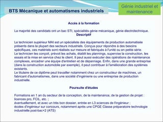 Génie industriel et
BTS Mécanique et automatismes industriels                                         maintenance

                                         Accès à la formation

  La majorité des candidats ont un bac STI, spécialités génie mécanique, génie électrotechnique.
                                             Descriptif

  Le technicien supérieur MAI est un spécialiste des équipements de production automatisée
  présents dans la plupart des secteurs industriels. Conçus pour répondre à des besoins
  spécifiques, ces matériels sont réalisés sur mesure et fabriqués à l'unité ou en petite série.
  Le technicien les conçoit, prévoit les achats, établit les plannings, supervise la construction, les
  essais et la mise en service chez le client. Il peut aussi exécuter des opérations de maintenance
  complexes, encadrer une équipe d'entretien et de dépannage. Enfin, dans une grande entreprise
  (dans la construction automobile par exemple), il peut contribuer à l'amélioration des systèmes
  existants.
  Le titulaire de ce diplôme peut travailler notamment chez un constructeur de machines, un
  fabricant d'automatismes, dans une société d'ingénierie ou une entreprise de production
  industrielle.

                                          Poursuite d'études

  Formations en 1 an du secteur de la conception, de la maintenance, de la gestion de projet :
  licences pro, FCIL, etc. ;
  éventuellement, et avec un très bon dossier, entrée en L3 sciences de l'ingénieur ;
  écoles d'ingénieur sur concours, notamment après une CPGE Classe préparatoire technologie
  industrielle post-bac+2 (ATS)
 