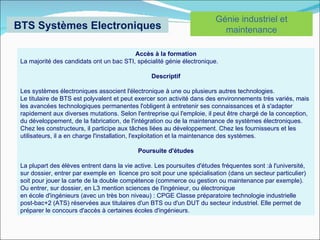Génie industriel et
BTS Systèmes Electroniques                                                 maintenance

                                          Accès à la formation
 La majorité des candidats ont un bac STI, spécialité génie électronique.

                                                 Descriptif

 Les systèmes électroniques associent l'électronique à une ou plusieurs autres technologies.
 Le titulaire de BTS est polyvalent et peut exercer son activité dans des environnements très variés, mais
 les avancées technologiques permanentes l'obligent à entretenir ses connaissances et à s'adapter
 rapidement aux diverses mutations. Selon l'entreprise qui l'emploie, il peut être chargé de la conception,
 du développement, de la fabrication, de l'intégration ou de la maintenance de systèmes électroniques.
 Chez les constructeurs, il participe aux tâches liées au développement. Chez les fournisseurs et les
 utilisateurs, il a en charge l'installation, l'exploitation et la maintenance des systèmes.

                                            Poursuite d'études

 La plupart des élèves entrent dans la vie active. Les poursuites d'études fréquentes sont :à l'université,
 sur dossier, entrer par exemple en licence pro soit pour une spécialisation (dans un secteur particulier)
 soit pour jouer la carte de la double compétence (commerce ou gestion ou maintenance par exemple).
 Ou entrer, sur dossier, en L3 mention sciences de l'ingénieur, ou électronique
 en école d'ingénieurs (avec un très bon niveau) : CPGE Classe préparatoire technologie industrielle
 post-bac+2 (ATS) réservées aux titulaires d'un BTS ou d'un DUT du secteur industriel. Elle permet de
 préparer le concours d'accès à certaines écoles d'ingénieurs.
 