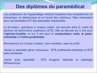 Des diplômes du paramédical
Les professions de l’appareillage médical requièrent des compétences en
mécanique, en électronique et en travail des matériaux. Elles intéressent
donc les bacheliers STI des spécialités industrielles.

La formation, spécifique à chaque métier, est assurée dans le cadre de
sections de techniciens supérieurs (STS). Elle se déroule sur 2 ans pour
l’opticien-lunetier, et sur 3 ans pour le manipulateur radio, le podo-
orthésiste et l’ortho-prothésiste.

Recrutement sur dossier scolaire, voire entretien, selon le profil.

-Après la spécialité génie mécanique : BTS prothésiste-orthésiste et BTS
podo-orthésiste.

-Après toute spécialité      :   DTS   imagerie    médicale    et     radiologie
thérapeutique.
 