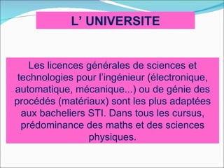 L’ UNIVERSITE


    Les licences générales de sciences et
 technologies pour l’ingénieur (électronique,
automatique, mécanique...) ou de génie des
procédés (matériaux) sont les plus adaptées
  aux bacheliers STI. Dans tous les cursus,
  prédominance des maths et des sciences
                 physiques.
 