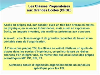 Les Classes Préparatoires
                 aux Grandes Ecoles (CPGE)



Accès en prépas TSI, sur dossier, avec un très bon niveau en maths,
en physique, en sciences industrielles, mais aussi en expression
écrite, en langues vivantes, des matières présentes aux concours.

À savoir : ces classes exigent de grandes capacités de travail et un
véritable sens de l’organisation.

À l’issue des prépas TSI, les élèves se voient attribuer un quota de
places dans les écoles d’ingénieurs, ce qui leur laisse de réelles
chances d’en intégrer une, au même titre que ceux issus des prépas
scientifiques MP, PC, PSI, PT.

    Certaines écoles d’ingénieurs organisent même un concours
                      spécifique pour les TSI.
 