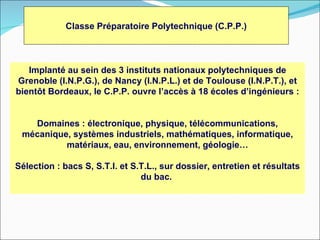 Classe Préparatoire Polytechnique (C.P.P.)



   Implanté au sein des 3 instituts nationaux polytechniques de
Grenoble (I.N.P.G.), de Nancy (I.N.P.L.) et de Toulouse (I.N.P.T.), et
bientôt Bordeaux, le C.P.P. ouvre l’accès à 18 écoles d’ingénieurs :


   Domaines : électronique, physique, télécommunications,
 mécanique, systèmes industriels, mathématiques, informatique,
          matériaux, eau, environnement, géologie…

Sélection : bacs S, S.T.I. et S.T.L., sur dossier, entretien et résultats
                                du bac.
 